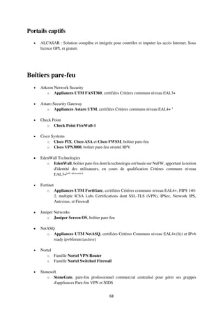 68
Portails captifs
 ALCASAR : Solution complète et intégrée pour contrôler et imputer les accès Internet. Sous
licence GPL et gratuit.
Boîtiers pare-feu
 Arkoon Network Security
o Appliances UTM FAST360, certifiées Critères communs niveau EAL3+
 Astaro Security Gateway
o Appliances Astaro UTM, certifiées Critères communs niveau EAL4+ 1
 Check Point
o Check Point FireWall-1
 Cisco Systems
o Cisco PIX, Cisco ASA et Cisco FWSM, boîtier pare-feu
o Cisco VPN3000, boîtier pare-feu orienté RPV
 EdenWall Technologies
o EdenWall, boîtier pare-feu dont la technologie est basée sur NuFW, apportant la notion
d'identité des utilisateurs, en cours de qualification Critères communs niveau
EAL3+[réf. nécessaire]
 Fortinet
o Appliances UTM FortiGate, certifiées Critères communs niveau EAL4+, FIPS 140-
2, multiple ICSA Labs Certifications dont SSL-TLS (VPN), IPSec, Network IPS,
Antivirus, et Firewall
 Juniper Networks
o Juniper Screen OS, boîtier pare-feu
 NetASQ
o Appliances UTM NetASQ, certifiées Critères Communs niveau EAL4+(fr)) et IPv6
ready ipv6forum [archive]
 Nortel
o Famille Nortel VPN Router
o Famille Nortel Switched Firewall
 Stonesoft
o StoneGate, pare-feu professionnel commercial centralisé pour gérer ses grappes
d'appliances Pare-feu VPN et NIDS
 