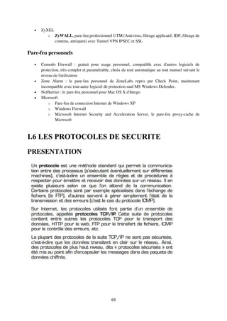 69
 ZyXEL
o ZyWALL, pare-feu professionnel UTM (Antivirus, filtrage applicatif, IDP, filtrage de
contenu, antispam) avec Tunnel VPN IPSEC et SSL
Pare-feu personnels
 Comodo Firewall : gratuit pour usage personnel, compatible avec d'autres logiciels de
protection, très complet et paramétrable, choix du tout automatique au tout manuel suivant le
niveau de l'utilisateur.
 Zone Alarm : le pare-feu personnel de ZoneLabs repris par Check Point, maintenant
incompatible avec tout autre logiciel de protection sauf MS Windows Defender.
 NetBarrier : le pare-feu personnel pour Mac OS X d'Intego
 Microsoft
o Pare-feu de connexion Internet de Windows XP
o Windows Firewall
o Microsoft Internet Security and Acceleration Server, le pare-feu proxy-cache de
Microsoft
I.6 LES PROTOCOLES DE SECURITE
PRESENTATION
 