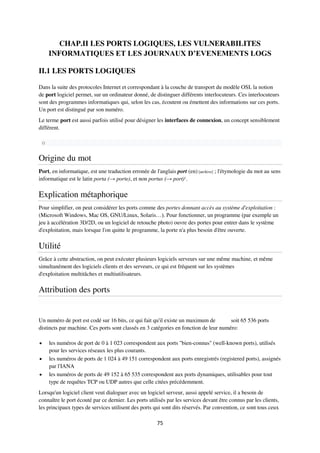 75
CHAP.II LES PORTS LOGIQUES, LES VULNERABILITES
INFORMATIQUES ET LES JOURNAUX D’EVENEMENTS LOGS
II.1 LES PORTS LOGIQUES
Dans la suite des protocoles Internet et correspondant à la couche de transport du modèle OSI, la notion
de port logiciel permet, sur un ordinateur donné, de distinguer différents interlocuteurs. Ces interlocuteurs
sont des programmes informatiques qui, selon les cas, écoutent ou émettent des informations sur ces ports.
Un port est distingué par son numéro.
Le terme port est aussi parfois utilisé pour désigner les interfaces de connexion, un concept sensiblement
différent.
o
Origine du mot
Port, en informatique, est une traduction erronée de l'anglais port (en) [archive] ; l'étymologie du mot au sens
informatique est le latin porta (→ porte), et non portus (→ port)1
.
Explication métaphorique
Pour simplifier, on peut considérer les ports comme des portes donnant accès au système d'exploitation :
(Microsoft Windows, Mac OS, GNU/Linux, Solaris…). Pour fonctionner, un programme (par exemple un
jeu à accélération 3D/2D, ou un logiciel de retouche photo) ouvre des portes pour entrer dans le système
d'exploitation, mais lorsque l'on quitte le programme, la porte n'a plus besoin d'être ouverte.
Utilité
Grâce à cette abstraction, on peut exécuter plusieurs logiciels serveurs sur une même machine, et même
simultanément des logiciels clients et des serveurs, ce qui est fréquent sur les systèmes
d'exploitation multitâches et multiutilisateurs.
Attribution des ports
Un numéro de port est codé sur 16 bits, ce qui fait qu'il existe un maximum de soit 65 536 ports
distincts par machine. Ces ports sont classés en 3 catégories en fonction de leur numéro:
 les numéros de port de 0 à 1 023 correspondent aux ports "bien-connus" (well-known ports), utilisés
pour les services réseaux les plus courants.
 les numéros de ports de 1 024 à 49 151 correspondent aux ports enregistrés (registered ports), assignés
par l'IANA
 les numéros de ports de 49 152 à 65 535 correspondent aux ports dynamiques, utilisables pour tout
type de requêtes TCP ou UDP autres que celle citées précédemment.
Lorsqu'un logiciel client veut dialoguer avec un logiciel serveur, aussi appelé service, il a besoin de
connaître le port écouté par ce dernier. Les ports utilisés par les services devant être connus par les clients,
les principaux types de services utilisent des ports qui sont dits réservés. Par convention, ce sont tous ceux
 