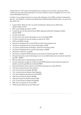 76
compris entre 0 et 1 0232
inclus et leur utilisation par un logiciel serveur nécessite souvent que celui-ci
s'exécute avec des droits d'accès particuliers. Les services utilisant ces ports sont appelés les services bien
connus("Well-Known Services").
Le fichier services indique la liste de ces services dits well-known. Sous UNIX, ce fichier est directement
dans /etc ; sous Windows, ce fichier est par défaut dans C:WindowsSystem32driversetc. Les services les
plus utilisés sont :
 9, pour le WoL, Wake-on-LAN, c'est-à-dire le démarrage à distance par un câble réseau
ethernet. Wake-on-LAN
 20/21, pour l'échange de fichiers via FTP
 22, pour l'accès à un shell sécurisé Secure SHell, également utilisé pour l'échange de fichiers
sécurisés SFTP
 23, pour le port telnet
 25, pour l'envoi d'un courrier électronique via un serveur dédié SMTP
 53, pour la résolution de noms de domaine en adresses IP : DNS
 67/68, pour DHCP et bootpc
 80, pour la consultation d'un serveur HTTP par le biais d'un navigateur web
 110, pour la récupération de son courrier électronique via POP
 123, pour la synchronisation de l'horloge : Network Time Protocol (NTP)
 143, pour la récupération de son courrier électronique via IMAP
 389, pour la connexion à un LDAP
 443, pour les connexions HTTP utilisant une surcouche de sécurité de type SSL : HTTPS
 465, pour l'envoi d'un courrier électronique via un serveur dédié utilisant une surcouche de sécurité de
type SSL : SMTPS
 500, port utilisé pour le canal d'échange de clés IPsec
 554, port utilisé pour accepter les connexions client RTSP entrantes et pour fournir des paquets de
données aux clients qui diffusent en utilisant RTSPT.
 636, pour l'utilisation d'une connexion à un LDAP sécurisé par une couche SSL/TLS
 1352, pour le protocole Lotus Notes Domino
 1433, serveur de base de données MS SQL
 1521, serveur de base de données Oracle Database
 1723, pour l'utilisation du protocole de VPN PPTP
 3306, serveur de base de données MySQL
 3389, pour la prise de contrôle à distance RDP
 5432, serveur de base de données PostgreSQL
 6667, pour la connexion aux serveurs IRC
 25565, port par défaut des serveurs Minecraft3,4,5
 