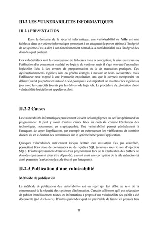 77
III.2 LES VULNERABILITES INFORMATIQUES
III.2.1 PRESENTATION
Dans le domaine de la sécurité informatique, une vulnérabilité ou faille est une
faiblesse dans un système informatique permettant à un attaquant de porter atteinte à l'intégrité
de ce système, c'est-à-dire à son fonctionnement normal, à la confidentialité ou à l'intégrité des
données qu'il contient.
Ces vulnérabilités sont la conséquence de faiblesses dans la conception, la mise en œuvre ou
l'utilisation d'un composant matériel ou logiciel du système, mais il s'agit souvent d'anomalies
logicielles liées à des erreurs de programmation ou à de mauvaises pratiques. Ces
dysfonctionnements logiciels sont en général corrigés à mesure de leurs découvertes, mais
l'utilisateur reste exposé à une éventuelle exploitation tant que le correctif (temporaire ou
définitif) n'est pas publié et installé. C'est pourquoi il est important de maintenir les logiciels à
jour avec les correctifs fournis par les éditeurs de logiciels. La procédure d'exploitation d'une
vulnérabilité logicielle est appelée exploit.
II.2.2 Causes
Les vulnérabilités informatiques proviennent souvent de la négligence ou de l'inexpérience d'un
programmeur. Il peut y avoir d'autres causes liées au contexte comme l'évolution des
technologies, notamment en cryptographie. Une vulnérabilité permet généralement à
l'attaquant de duper l'application, par exemple en outrepassant les vérifications de contrôle
d'accès ou en exécutant des commandes sur le système hébergeant l'application.
Quelques vulnérabilités surviennent lorsque l'entrée d'un utilisateur n'est pas contrôlée,
permettant l'exécution de commandes ou de requêtes SQL (connues sous le nom d'injection
SQL). D'autres proviennent d'erreurs d'un programmeur lors de la vérification des buffers de
données (qui peuvent alors être dépassés), causant ainsi une corruption de la pile mémoire (et
ainsi permettre l'exécution de code fourni par l'attaquant).
II.2.3 Publication d'une vulnérabilité
Méthode de publication
La méthode de publication des vulnérabilités est un sujet qui fait débat au sein de la
communauté de la sécurité des systèmes d'information. Certains affirment qu'il est nécessaire
de publier immédiatement toutes les informations à propos d'une vulnérabilité dès qu'elle a été
découverte (full disclosure). D'autres prétendent qu'il est préférable de limiter en premier lieu
 
