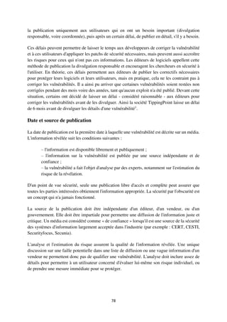 78
la publication uniquement aux utilisateurs qui en ont un besoin important (divulgation
responsable, voire coordonnée), puis après un certain délai, de publier en détail, s'il y a besoin.
Ces délais peuvent permettre de laisser le temps aux développeurs de corriger la vulnérabilité
et à ces utilisateurs d'appliquer les patchs de sécurité nécessaires, mais peuvent aussi accroître
les risques pour ceux qui n'ont pas ces informations. Les éditeurs de logiciels appellent cette
méthode de publication la divulgation responsable et encouragent les chercheurs en sécurité à
l'utiliser. En théorie, ces délais permettent aux éditeurs de publier les correctifs nécessaires
pour protéger leurs logiciels et leurs utilisateurs, mais en pratique, cela ne les contraint pas à
corriger les vulnérabilités. Il a ainsi pu arriver que certaines vulnérabilités soient restées non
corrigées pendant des mois voire des années, tant qu'aucun exploit n'a été publié. Devant cette
situation, certains ont décidé de laisser un délai - considéré raisonnable - aux éditeurs pour
corriger les vulnérabilités avant de les divulguer. Ainsi la société TippingPoint laisse un délai
de 6 mois avant de divulguer les détails d'une vulnérabilité1
.
Date et source de publication
La date de publication est la première date à laquelle une vulnérabilité est décrite sur un média.
L'information révélée suit les conditions suivantes :
– l'information est disponible librement et publiquement ;
– l'information sur la vulnérabilité est publiée par une source indépendante et de
confiance ;
– la vulnérabilité a fait l'objet d'analyse par des experts, notamment sur l'estimation du
risque de la révélation.
D'un point de vue sécurité, seule une publication libre d'accès et complète peut assurer que
toutes les parties intéressées obtiennent l'information appropriée. La sécurité par l'obscurité est
un concept qui n'a jamais fonctionné.
La source de la publication doit être indépendante d'un éditeur, d'un vendeur, ou d'un
gouvernement. Elle doit être impartiale pour permettre une diffusion de l'information juste et
critique. Un média est considéré comme « de confiance » lorsqu'il est une source de la sécurité
des systèmes d'information largement acceptée dans l'industrie (par exemple : CERT, CESTI,
Securityfocus, Secunia).
L'analyse et l'estimation du risque assurent la qualité de l'information révélée. Une unique
discussion sur une faille potentielle dans une liste de diffusion ou une vague information d'un
vendeur ne permettent donc pas de qualifier une vulnérabilité. L'analyse doit inclure assez de
détails pour permettre à un utilisateur concerné d'évaluer lui-même son risque individuel, ou
de prendre une mesure immédiate pour se protéger.
 