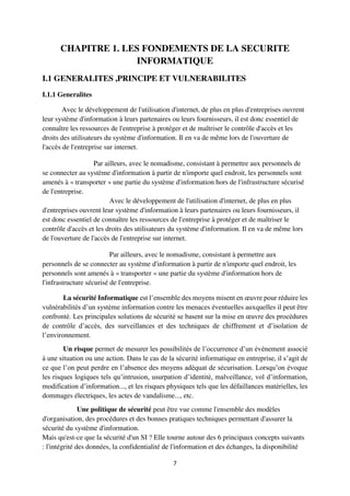 7
CHAPITRE 1. LES FONDEMENTS DE LA SECURITE
INFORMATIQUE
I.1 GENERALITES ,PRINCIPE ET VULNERABILITES
I.1.1 Generalites
Avec le développement de l'utilisation d'internet, de plus en plus d'entreprises ouvrent
leur système d'information à leurs partenaires ou leurs fournisseurs, il est donc essentiel de
connaître les ressources de l'entreprise à protéger et de maîtriser le contrôle d'accès et les
droits des utilisateurs du système d'information. Il en va de même lors de l'ouverture de
l'accès de l'entreprise sur internet.
Par ailleurs, avec le nomadisme, consistant à permettre aux personnels de
se connecter au système d'information à partir de n'importe quel endroit, les personnels sont
amenés à « transporter » une partie du système d'information hors de l'infrastructure sécurisé
de l'entreprise.
Avec le développement de l'utilisation d'internet, de plus en plus
d'entreprises ouvrent leur système d'information à leurs partenaires ou leurs fournisseurs, il
est donc essentiel de connaître les ressources de l'entreprise à protéger et de maîtriser le
contrôle d'accès et les droits des utilisateurs du système d'information. Il en va de même lors
de l'ouverture de l'accès de l'entreprise sur internet.
Par ailleurs, avec le nomadisme, consistant à permettre aux
personnels de se connecter au système d'information à partir de n'importe quel endroit, les
personnels sont amenés à « transporter » une partie du système d'information hors de
l'infrastructure sécurisé de l'entreprise.
La sécurité Informatique est l’ensemble des moyens misent en œuvre pour réduire les
vulnérabilités d’un système information contre les menaces éventuelles auxquelles il peut être
confronté. Les principales solutions de sécurité se basent sur la mise en œuvre des procédures
de contrôle d’accès, des surveillances et des techniques de chiffrement et d’isolation de
l’environnement.
Un risque permet de mesurer les possibilités de l’occurrence d’un événement associé
à une situation ou une action. Dans le cas de la sécurité informatique en entreprise, il s’agit de
ce que l’on peut perdre en l’absence des moyens adéquat de sécurisation. Lorsqu’on évoque
les risques logiques tels qu’intrusion, usurpation d’identité, malveillance, vol d’information,
modification d’information..., et les risques physiques tels que les défaillances matérielles, les
dommages électriques, les actes de vandalisme..., etc.
Une politique de sécurité peut être vue comme l'ensemble des modèles
d'organisation, des procédures et des bonnes pratiques techniques permettant d'assurer la
sécurité du système d'information.
Mais qu'est-ce que la sécurité d'un SI ? Elle tourne autour des 6 principaux concepts suivants
: l'intégrité des données, la confidentialité de l'information et des échanges, la disponibilité
 