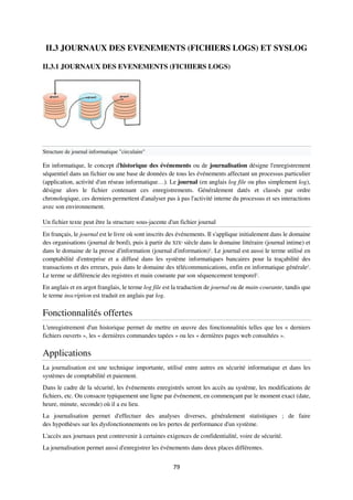 79
II.3 JOURNAUX DES EVENEMENTS (FICHIERS LOGS) ET SYSLOG
II.3.1 JOURNAUX DES EVENEMENTS (FICHIERS LOGS)
Structure de journal informatique "circulaire"
En informatique, le concept d'historique des événements ou de journalisation désigne l'enregistrement
séquentiel dans un fichier ou une base de données de tous les événements affectant un processus particulier
(application, activité d'un réseau informatique…). Le journal (en anglais log file ou plus simplement log),
désigne alors le fichier contenant ces enregistrements. Généralement datés et classés par ordre
chronologique, ces derniers permettent d'analyser pas à pas l'activité interne du processus et ses interactions
avec son environnement.
Un fichier texte peut être la structure sous-jacente d'un fichier journal
En français, le journal est le livre où sont inscrits des événements. Il s'applique initialement dans le domaine
des organisations (journal de bord), puis à partir du XIXe siècle dans le domaine littéraire (journal intime) et
dans le domaine de la presse d'information (journal d'information)2
. Le journal est aussi le terme utilisé en
comptabilité d'entreprise et a diffusé dans les système informatiques bancaires pour la traçabilité des
transactions et des erreurs, puis dans le domaine des télécommunications, enfin en informatique générale2
.
Le terme se différencie des registres et main courante par son séquencement temporel2
.
En anglais et en argot franglais, le terme log file est la traduction de journal ou de main-courante, tandis que
le terme inscription est traduit en anglais par log.
Fonctionnalités offertes
L'enregistrement d'un historique permet de mettre en œuvre des fonctionnalités telles que les « derniers
fichiers ouverts », les « dernières commandes tapées » ou les « dernières pages web consultées ».
Applications
La journalisation est une technique importante, utilisé entre autres en sécurité informatique et dans les
systèmes de comptabilité et paiement.
Dans le cadre de la sécurité, les événements enregistrés seront les accès au système, les modifications de
fichiers, etc. On consacre typiquement une ligne par événement, en commençant par le moment exact (date,
heure, minute, seconde) où il a eu lieu.
La journalisation permet d'effectuer des analyses diverses, généralement statistiques ; de faire
des hypothèses sur les dysfonctionnements ou les pertes de performance d'un système.
L'accès aux journaux peut contrevenir à certaines exigences de confidentialité, voire de sécurité.
La journalisation permet aussi d'enregistrer les événements dans deux places différentes.
 