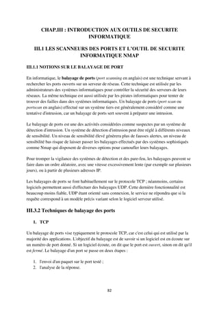 82
CHAP.III : INTRODUCTION AUX OUTILS DE SECURITE
INFORMATIQUE
III.1 LES SCANNEURS DES PORTS ET L’OUTIL DE SECURITE
INFORMATIQUE NMAP
III.1.1 NOTIONS SUR LE BALAYAGE DE PORT
En informatique, le balayage de ports (port scanning en anglais) est une technique servant à
rechercher les ports ouverts sur un serveur de réseau. Cette technique est utilisée par les
administrateurs des systèmes informatiques pour contrôler la sécurité des serveurs de leurs
réseaux. La même technique est aussi utilisée par les pirates informatiques pour tenter de
trouver des failles dans des systèmes informatiques. Un balayage de ports (port scan ou
portscan en anglais) effectué sur un système tiers est généralement considéré comme une
tentative d'intrusion, car un balayage de ports sert souvent à préparer une intrusion.
Le balayage de ports est une des activités considérées comme suspectes par un système de
détection d'intrusion. Un système de détection d'intrusion peut être réglé à différents niveaux
de sensibilité. Un niveau de sensibilité élevé génèrera plus de fausses alertes, un niveau de
sensibilité bas risque de laisser passer les balayages effectués par des systèmes sophistiqués
comme Nmap qui disposent de diverses options pour camoufler leurs balayages.
Pour tromper la vigilance des systèmes de détection et des pare-feu, les balayages peuvent se
faire dans un ordre aléatoire, avec une vitesse excessivement lente (par exemple sur plusieurs
jours), ou à partir de plusieurs adresses IP.
Les balayages de ports se font habituellement sur le protocole TCP ; néanmoins, certains
logiciels permettent aussi d'effectuer des balayages UDP. Cette dernière fonctionnalité est
beaucoup moins fiable, UDP étant orienté sans connexion, le service ne répondra que si la
requête correspond à un modèle précis variant selon le logiciel serveur utilisé.
III.3.2 Techniques de balayage des ports
1. TCP
Un balayage de ports vise typiquement le protocole TCP, car c'est celui qui est utilisé par la
majorité des applications. L'objectif du balayage est de savoir si un logiciel est en écoute sur
un numéro de port donné. Si un logiciel écoute, on dit que le port est ouvert, sinon on dit qu'il
est fermé. Le balayage d'un port se passe en deux étapes :
1. l'envoi d'un paquet sur le port testé ;
2. l'analyse de la réponse.
 