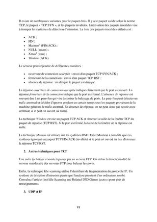 83
Il existe de nombreuses variantes pour le paquet émis. Il y a le paquet valide selon la norme
TCP, le paquet « TCP SYN », et les paquets invalides. L'utilisation des paquets invalides vise
à tromper les systèmes de détection d'intrusion. La liste des paquets invalides utilisés est :
 ACK ;
 FIN ;
 Maimon1
(FIN/ACK) ;
 NULL (aucun) ;
 Xmas2
(tous) ;
 Window (ACK).
Le serveur peut répondre de différentes manières :
 ouverture de connexion acceptée : envoi d'un paquet TCP SYN/ACK ;
 fermeture de la connexion : envoi d'un paquet TCP RST ;
 absence de réponse : on dit que le paquet est droppé.
La réponse ouverture de connexion acceptée indique clairement que le port est ouvert. La
réponse fermeture de la connexion indique que le port est fermé. L'absence de réponse est
souvent due à un pare-feu qui vise à contrer le balayage de ports. Le pare-feu peut détecter un
trafic anormal et décider d'ignorer pendant un certain temps tous les paquets provenant de la
machine générant le trafic anormal. En absence de réponse, on ne peut donc pas savoir avec
certitude si le port est ouvert ou fermé.
La technique Window envoie un paquet TCP ACK et observe la taille de la fenêtre TCP du
paquet de réponse (TCP RST). Si le port est fermé, la taille de la fenêtre de la réponse est
nulle.
La technique Mainon est utilisée sur les systèmes BSD. Uriel Maimon a constaté que ces
systèmes ignorent un paquet TCP FIN/ACK (invalide) si le port est ouvert au lieu d'envoyer
la réponse TCP RST.
2. Autres techniques pour TCP
Une autre technique consiste à passer par un serveur FTP. On utilise la fonctionnalité de
serveur mandataire des serveurs FTP pour balayer les ports.
Enfin, la technique Idle scanning utilise l'identifiant de fragmentation du protocole IP. Un
système de détection d'intrusion pense que l'analyse provient d'un ordinateur zombi.
Consultez l'article (en) Idle Scanning and Related IPID Games [archive] pour plus de
renseignements.
3. UDP et IP
 