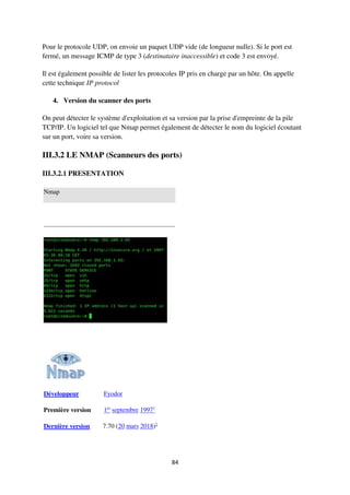 84
Pour le protocole UDP, on envoie un paquet UDP vide (de longueur nulle). Si le port est
fermé, un message ICMP de type 3 (destinataire inaccessible) et code 3 est envoyé.
Il est également possible de lister les protocoles IP pris en charge par un hôte. On appelle
cette technique IP protocol
4. Version du scanner des ports
On peut détecter le système d'exploitation et sa version par la prise d'empreinte de la pile
TCP/IP. Un logiciel tel que Nmap permet également de détecter le nom du logiciel écoutant
sur un port, voire sa version.
III.3.2 LE NMAP (Scanneurs des ports)
III.3.2.1 PRESENTATION
Nmap
Développeur Fyodor
Première version 1er
septembre 19971
Dernière version 7.70 (20 mars 2018)2
 