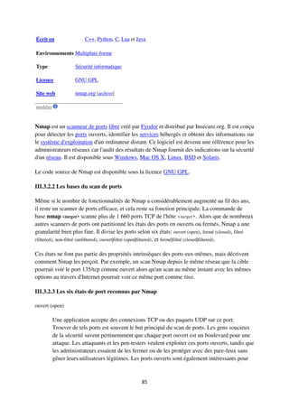 85
Écrit en C++, Python, C, Lua et Java
Environnements Multiplate-forme
Type Sécurité informatique
Licence GNU GPL
Site web nmap.org [archive]
modifier
Nmap est un scanneur de ports libre créé par Fyodor et distribué par Insecure.org. Il est conçu
pour détecter les ports ouverts, identifier les services hébergés et obtenir des informations sur
le système d'exploitation d'un ordinateur distant. Ce logiciel est devenu une référence pour les
administrateurs réseaux car l'audit des résultats de Nmap fournit des indications sur la sécurité
d'un réseau. Il est disponible sous Windows, Mac OS X, Linux, BSD et Solaris.
Le code source de Nmap est disponible sous la licence GNU GPL.
III.3.2.2 Les bases du scan de ports
Même si le nombre de fonctionnalités de Nmap a considérablement augmenté au fil des ans,
il reste un scanner de ports efficace, et cela reste sa fonction principale. La commande de
base nmap <target> scanne plus de 1 660 ports TCP de l'hôte <target>. Alors que de nombreux
autres scanners de ports ont partitionné les états des ports en ouverts ou fermés, Nmap a une
granularité bien plus fine. Il divise les ports selon six états: ouvert (open), fermé (closed), filtré
(filtered), non-filtré (unfiltered), ouvert|filtré (open|filtered), et fermé|filtré (closed|filtered).
Ces états ne font pas partie des propriétés intrinsèques des ports eux-mêmes, mais décrivent
comment Nmap les perçoit. Par exemple, un scan Nmap depuis le même réseau que la cible
pourrait voir le port 135/tcp comme ouvert alors qu'un scan au même instant avec les mêmes
options au travers d'Internet pourrait voir ce même port comme filtré.
III.3.2.3 Les six états de port reconnus par Nmap
ouvert (open)
Une application accepte des connexions TCP ou des paquets UDP sur ce port.
Trouver de tels ports est souvent le but principal du scan de ports. Les gens soucieux
de la sécurité savent pertinemment que chaque port ouvert est un boulevard pour une
attaque. Les attaquants et les pen-testers veulent exploiter ces ports ouverts, tandis que
les administrateurs essaient de les fermer ou de les protéger avec des pare-feux sans
gêner leurs utilisateurs légitimes. Les ports ouverts sont également intéressants pour
 