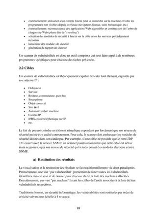 88
 éventuellement: utilisation d'un compte fourni pour se connecter sur la machine et lister les
programmes non visibles depuis le réseau (navigateur, liseuse, suite bureautique, etc.)
 éventuellement: reconnaissance des applications Web accessibles et construction de l'arbre de
chaque site Web (phase dite de "crawling")
 sélection des modules de sécurité à lancer sur la cible selon les services précédemment
reconnus
 lancement des modules de sécurité
 génération du rapport de sécurité
Un scanner de vulnérabilités est donc un outil complexe qui peut faire appel à de nombreux
programmes spécifiques pour chacune des tâches pré-citées.
2.2 Cibles
Un scanner de vulnérabilités est théoriquement capable de tester tout élément joignable par
une adresse IP :
 Ordinateur
 Serveur
 Routeur, commutateur, pare-feu
 Smartphone
 Objet connecté
 Site Web
 Automate, robot, machine
 Caméra IP
 IPBX, poste téléphonique sur IP
 etc.
Le fait de pouvoir joindre un élément n'implique cependant pas forcément que son niveau de
sécurité puisse être audité correctement. Pour cela, le scanner doit embarquer les modules de
sécurité idoines dans son catalogue. Par exemple, si une cible ne possède que le port UDP
161 ouvert avec le service SNMP, un scanner pourra reconnaître que cette cible est active
mais ne pourra juger son niveau de sécurité qu'en incorporant des modules d'attaque contre
SNMP.
a) Restitution des résultats
La visualisation et la restitution des résultats se fait traditionnellement via deux paradigmes.
Premièrement, une vue "par vulnérabilité" permettant de lister toutes les vulnérabilités
identifiées dans le scan et de donner pour chacune d'elle la liste des machines affectées.
Deuxièmement, une vue "par machine" listant les cibles de l'audit associées à la liste de leur
vulnérabilités respectives.
Traditionnellement, en sécurité informatique, les vulnérabilités sont restituées par ordre de
criticité suivant une échelle à 4 niveaux:
 