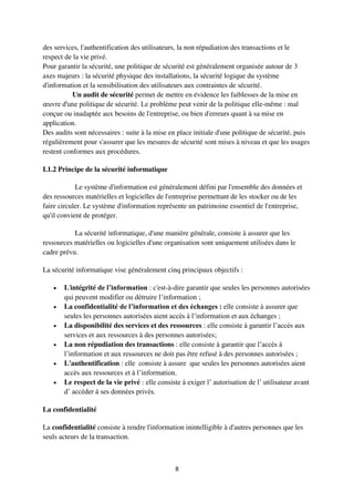 8
des services, l'authentification des utilisateurs, la non répudiation des transactions et le
respect de la vie privé.
Pour garantir la sécurité, une politique de sécurité est généralement organisée autour de 3
axes majeurs : la sécurité physique des installations, la sécurité logique du système
d'information et la sensibilisation des utilisateurs aux contraintes de sécurité.
Un audit de sécurité permet de mettre en évidence les faiblesses de la mise en
œuvre d'une politique de sécurité. Le problème peut venir de la politique elle-même : mal
conçue ou inadaptée aux besoins de l'entreprise, ou bien d'erreurs quant à sa mise en
application.
Des audits sont nécessaires : suite à la mise en place initiale d'une politique de sécurité, puis
régulièrement pour s'assurer que les mesures de sécurité sont mises à niveau et que les usages
restent conformes aux procédures.
I.1.2 Principe de la sécurité informatique
Le système d'information est généralement défini par l'ensemble des données et
des ressources matérielles et logicielles de l'entreprise permettant de les stocker ou de les
faire circuler. Le système d'information représente un patrimoine essentiel de l'entreprise,
qu'il convient de protéger.
La sécurité informatique, d'une manière générale, consiste à assurer que les
ressources matérielles ou logicielles d'une organisation sont uniquement utilisées dans le
cadre prévu.
La sécurité informatique vise généralement cinq principaux objectifs :
 L'intégrité de l’information : c'est-à-dire garantir que seules les personnes autorisées
qui peuvent modifier ou détruire l’information ;
 La confidentialité de l’information et des échanges : elle consiste à assurer que
seules les personnes autorisées aient accès à l’information et aux échanges ;
 La disponibilité des services et des ressources : elle consiste à garantir l’accès aux
services et aux ressources à des personnes autorisées;
 La non répudiation des transactions : elle consiste à garantir que l’accès à
l’information et aux ressources ne doit pas être refusé à des personnes autorisées ;
 L'authentification : elle consiste à assure que seules les personnes autorisées aient
accès aux ressources et à l’information.
 Le respect de la vie privé : elle consiste à exiger l’ autorisation de l’ utilisateur avant
d’ accéder à ses données privés.
La confidentialité
La confidentialité consiste à rendre l'information inintelligible à d'autres personnes que les
seuls acteurs de la transaction.
 