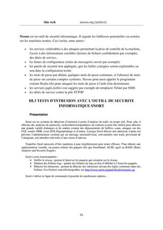 91
Site web nessus.org [archive]
Nessus est un outil de sécurité informatique. Il signale les faiblesses potentielles ou avérées
sur les machines testées. Ceci inclut, entre autres :
 les services vulnérables à des attaques permettant la prise de contrôle de la machine,
l'accès à des informations sensibles (lecture de fichiers confidentiels par exemple),
des dénis de service...
 les fautes de configuration (relais de messagerie ouvert par exemple)
 les patchs de sécurité non appliqués, que les failles corrigées soient exploitables ou
non dans la configuration testée
 les mots de passe par défaut, quelques mots de passe communs, et l'absence de mots
de passe sur certains comptes systèmes. Nessus peut aussi appeler le programme
externe Hydra (de) pour attaquer les mots de passe à l'aide d'un dictionnaire.
 les services jugés faibles (on suggère par exemple de remplacer Telnet par SSH)
 les dénis de service contre la pile TCP/IP
III.3 TESTS D’INTRUSION AVEC L’OUTILL DE SECURITE
INFORMATIQUE SNORT
 