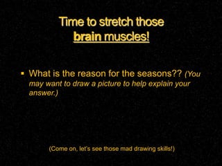Time to stretch those
            brain muscles!

 What is the reason for the seasons?? (You
 may want to draw a picture to help explain your
 answer.)




      (Come on, let’s see those mad drawing skills!)
 