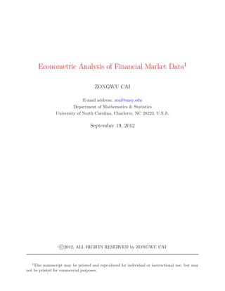 Econometric Analysis of Financial Market Data1

                                     ZONGWU CAI

                              E-mail address: zcai@uncc.edu
                         Department of Mathematics & Statistics
                University of North Carolina, Charlotte, NC 28223, U.S.A.

                                  September 19, 2012




                  c 2012, ALL RIGHTS RESERVED by ZONGWU CAI


  1 This manuscript may be printed and reproduced for individual or instructional use, but may
not be printed for commercial purposes.
 