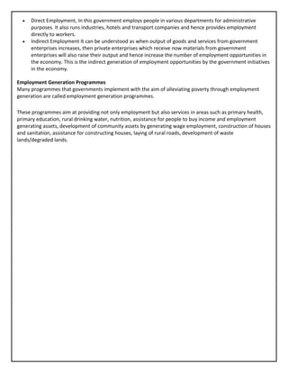 • Direct Employment, In this government employs people in various departments for administrative
purposes. It also runs industries, hotels and transport companies and hence provides employment
directly to workers.
• Indirect Employment It can be understood as when output of goods and services from government
enterprises increases, then private enterprises which receive now materials from government
enterprises will also raise their output and hence increase the number of employment opportunities in
the economy. This is the indirect generation of employment opportunities by the government initiatives
in the economy.
Employment Generation Programmes
Many programmes that governments implement with the aim of alleviating poverty through employment
generation are called employment generation programmes.
These programmes aim at providing not only employment but also services in areas such as primary health,
primary education, rural drinking water, nutrition, assistance for people to buy income and employment
generating assets, development of community assets by generating wage employment, construction of houses
and sanitation, assistance for constructing houses, laying of rural roads, development of waste
lands/degraded lands.
 