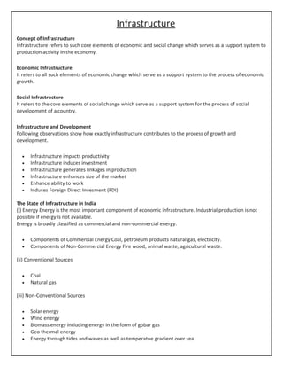 Infrastructure
Concept of Infrastructure
Infrastructure refers to such core elements of economic and social change which serves as a support system to
production activity in the economy.
Economic Infrastructure
It refers to all such elements of economic change which serve as a support system to the process of economic
growth.
Social Infrastructure
It refers to the core elements of social change which serve as a support system for the process of social
development of a country.
Infrastructure and Development
Following observations show how exactly infrastructure contributes to the process of growth and
development.
• Infrastructure impacts productivity
• Infrastructure induces investment
• Infrastructure generates linkages in production
• Infrastructure enhances size of the market
• Enhance ability to work
• Induces Foreign Direct Invesment (FDI)
The State of Infrastructure in India
(i) Energy Energy is the most important component of economic infrastructure. Industrial production is not
possible if energy is not available.
Energy is broadly classified as commercial and non-commercial energy.
• Components of Commercial Energy Coal, petroleum products natural gas, electricity.
• Components of Non-Commercial Energy Fire wood, animal waste, agricultural waste.
(ii) Conventional Sources
• Coal
• Natural gas
(iii) Non-Conventional Sources
• Solar energy
• Wind energy
• Biomass energy including energy in the form of gobar gas
• Geo thermal energy
• Energy through tides and waves as well as temperatue gradient over sea
 
