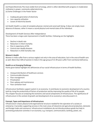 (iv) Power/Electricity The most visible form of energy, which is often identified with progress in moderation
civilization is power, commonly called electricity.
(v) Some Challenges in the Power Sector
• Inadequate generation of electricity
• Less capacity utilisation
• Losses of electricity boards
(vi) Health Health is a state of complete physical, mental and social well-being. It does not simply mean
absence of disease; rather it means a sound physical and mental state of the individual.
Development of Health Services After Independence
There has been a large scale improvement in health facilities. Following are the highlights
• Decline in death rate
• Reduction in infant mortality
• Rise in expectancy of life
• Control over deadly diseases
• Reduction in child mortality rate
Women’s Health
Women in India suffer from a serious neglect not only in the area of education, but in the area of health care
as well. More than 50% of women in India in the age group of 15-49 years suffer from nutritional deficiency.
Health as an Emerging Challenge
Points given below highlight the deficiencies of our social infrastructure in terms of health facilities.
• Unequal distribution of healthcare services
• Communicable diseases
• Poor management
• Privatisation
• Poor upkeep and maintenance
• Poor sanitation level
Infrastructure facilitates support system in an economy. It contributes to economic development of a country
both by rising the productivity of factors of production and by improving the quality of life of its people.
This chapter focuses on analysing the economic and social components of infrastructure. The significance of
infrastructure in the context of growth and development of an economy is also discussed in it.
Concept, Types and Importance of Infrastructure
Infrastructure is basic physical and organisational structure needed for the operation of a society or
enterprise. It provides supporting services in the main areas of industrial and agricultural production, domestic
and foreign trade and commerce. Infrastructural installations do not direcdy produce goods but help in
promoting production activities in an economy. e.g. transport, communication, banking, power, etc.
 