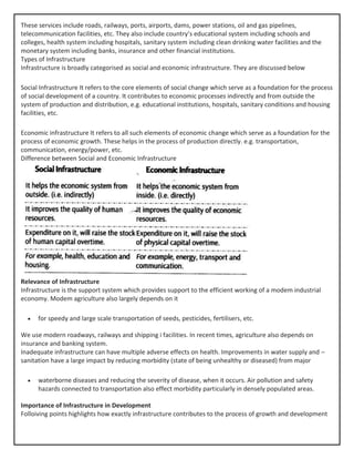 These services include roads, railways, ports, airports, dams, power stations, oil and gas pipelines,
telecommunication facilities, etc. They also include country’s educational system including schools and
colleges, health system including hospitals, sanitary system including clean drinking water facilities and the
monetary system including banks, insurance and other financial institutions.
Types of Infrastructure
Infrastructure is broadly categorised as social and economic infrastructure. They are discussed below
Social Infrastructure It refers to the core elements of social change which serve as a foundation for the process
of social development of a country. It contributes to economic processes indirectly and from outside the
system of production and distribution, e.g. educational institutions, hospitals, sanitary conditions and housing
facilities, etc.
Economic infrastructure It refers to all such elements of economic change which serve as a foundation for the
process of economic growth. These helps in the process of production directly. e.g. transportation,
communication, energy/power, etc.
Difference between Social and Economic Infrastructure
Relevance of Infrastructure
Infrastructure is the support system which provides support to the efficient working of a modem industrial
economy. Modem agriculture also largely depends on it
• for speedy and large scale transportation of seeds, pesticides, fertilisers, etc.
We use modern roadways, railways and shipping i facilities. In recent times, agriculture also depends on
insurance and banking system.
Inadequate infrastructure can have multiple adverse effects on health. Improvements in water supply and –
sanitation have a large impact by reducing morbidity (state of being unhealthy or diseased) from major
• waterborne diseases and reducing the severity of disease, when it occurs. Air pollution and safety
hazards connected to transportation also effect morbidity particularly in densely populated areas.
Importance of Infrastructure in Development
Folloiving points highlights how exactly infrastructure contributes to the process of growth and development
 