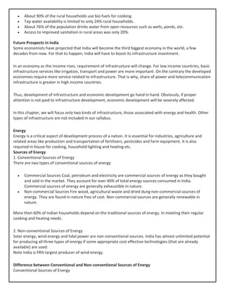 • About 90% of the rural households use bio fuels for cooking.
• Tap water availability is limited to only 24% rural households.
• About 76% of the population drinks water from open resources such as wells, ponds, etc.
• Access to improved sanitation in rural areas was only 20%.
Future Prospects in India
Some economists have projected that India will become the third biggest economy in the world, a few
decades from now. For that to happen, India will have to boost its infrastructure investment.
In an economy as the income rises, requirement of infrastructure will change. For low income countries, basic
infrastructure services like irrigation, transport and power are more important. On the contrary the developed
economies require more service related to infrastructure. That is why, share of power and telecommunication
infrastructure is greater in high income countries.
Thus, development of infrastructure and economic development go hand in hand. Obviously, if proper
attention is not paid to infrastructure development, economic development will be severely affected.
In this chapter, we will focus only two kinds of infrastructure, those associated with energy and health. Other
types of infrastructure are not included in our syllabus.
Energy
Energy is a critical aspect of development process of a nation. It is essential for industries, agriculture and
related areas like production and transportation of fertilisers, pesticides and farm equipment. It is also
required in house for cooking, household lighting and heating etc.
Sources of Energy
1. Conventional Sources of Energy
There are two types of conventional sources of energy
• Commercial Sources Coal, petroleum and electricity are commercial sources of energy as they bought
and sold in the market. They account for over 40% of total energy sources consumed in India.
Commercial sources of energy are generally exhaustible in nature.
• Non-commercial Sources Fire wood, agricultural waste and dried dung non-commercial sources of
energy. They are found in nature free of cost. Non-commercial sources are generally renewable in
nature.
More then 60% of Indian households depend on the traditional sources of energy. In meeting their regular
cooking and heating needs.
2. Non-conventional Sources of Energy
Solar energy, wind energy and tidal power are non-conventional sources. India has almost unlimited potential
for producing all three types of energy if some appropriate cost effective technologies (that are already
available) are used.
Note India is fifth largest producer of wind energy.
Difference between Conventional and Non-conventional Sources of Energy
Conventional Sources of Energy
 