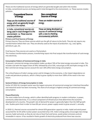 These are the traditional sources of energy which are generally bought and sold in the market.
In India, conventional sources are being used in total disregard to the environment, i.e. These sources creates
pollution.
Primary and Final Sources of Energy
Primary Sources They are those sources which are the gift of nature to the Earth. They do not require any
transformation before their use. They are directly used as the inputs of production. e.g., coal, lignite,
petroleum, gas, etc.
Final Sources They sources are used as a final product.
This involves transformation process, transforming inputs into final outputs like transformation of coal energy
into electricity.
Consumption Pattern of Commercial Energy in India
At present, commercial energy consumption makes up about 74% of the total energy consumed in India. This
includes coal with the largest share of 54%, followed by oil at 33%, natural gas at 9% and hydro energy at 3%.
Non-commercial energy sources account for over 26% ofthe total energy consumption.
The critical feature of India’s energy sector and its linkages to the economy, is the import dependence on
crude and petroleum products, which is likely to grow rapidly to more than 100% of the need in the near
future.
Sectoral Pattern of Energy Consumption in India
Earlier till 1953-54, transport sector was the largest consumer of commercial energy but it declined thereafter
and industrial sector has been increasing. The share of oil and gas is highest among all commercial energy
consumption.
Power/Electricity
The most visible form of energy, which is often identified with progress in modern civilisation, is power,
commonly called electricity. It is a critical component of infrastructure that determines the economic
development of a country. The growth rate of demand for power is generally higher than the GDP growth
rate. Studies point that in order to have 8% per annum, power supply needs to grow around 1. annually.
In 2010-11, thermal sources accounted for almost 65% generation capacity in India. Hydel and wind power
accounted for 32.5% while nuclear power accounted only 2.5%. India’s energy policy encourages two energy
sources; hydel and wind, as they do not rely on fossil fuel and hence, avoid carbon emissions and are
renewable in nature. It has resulted in faster growth of electricity produced from there two sources.
 