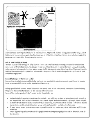 Atomic energy is an important source of electric power. At present, nuclear energy accounts for only 2.5% of
total energy consumption, against a global average of 13% which is too low. Hence, some scholars suggest to
generate more electricity through atomic sources.
Use of Solar Energy in Thane
There is a use of solar energy on large scale in Thane city. The use of solar energy, which was considered a
somewhat far fetched concept, has bought in real benefits and results in cost and energy saving, In this city,
solar energy is being applied to heat water, power traffic signals and advertising hoardings, The experiment is
lead by Thane Municipal Corporation. It has made compulsory for all new buildings in the city to install solar
water heating system.
Some Challenges in the Power Sector
Energy, in a developing country like India, is a basic put required to sustain economic growth and to provide
basic amenities of life to the entire population of a country.
Energy generated at various power stations is not totally used by the consumers, some of it is consumed by
the power station itself and some of it is wasted in transmission.
Some of the challenges that India’s power sector faces today are
• India’s installed capacity to generate electricity is , not sufficient to feed an annual economic growth of
9%. At present, India is able to and only 20,000 MW a year. Even the installed capacity is under utilised.
• State Electricity Boards (SEBs) which distribute electricity, incur losses which exceed ? 500 billion due to
transmission and loss in distribution, wrong pricing of electricity and other inefficiences.
• Private sector power generators are yet to play their role in a major way, same is the case with foreign
investors.
• There is general public unrest due to high power tariffs and prolonged power cuts in different parts of
the country.
 