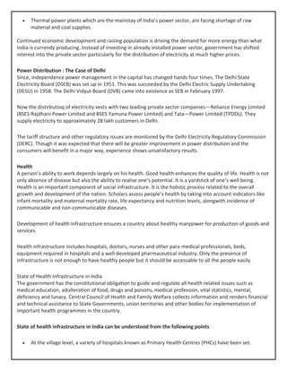 • Thermal power plants which are the mainstay of India’s power sector, are facing shortage of raw
material and coal supplies.
Continued economic development and raising population is driving the demand for more energy than what
India is currendy producing. Instead of investing in already installed power sector, government has shifted
interest into the private sector particularly for the distribution of electricity at much higher prices.
Power Distribution : The Case of Delhi
Since, independence power management in the capital has changed hands four times. The Delhi State
Electricity Board (DSEB) was set up in 1951. This was succeeded by the Delhi Electric Supply Undertaking
(DESU) in 1958. The Delhi Vidyut Board (DVB) came into existence as SEB in February 1997.
Now the distirbutioq of electricity vests with two leading private sector companies—Reliance Energy Limited
(BSES Rajdhani Power Limited and BSES Yamuna Power Limited) and Tata—Power Limited (TPDDL). They
supply electricity to approximately 28 lakh customers in Delhi.
The tariff structure and other regulatory issues are monitored by the Delhi Electricity Regulatory Commission
(DERC). Though it was expected that there will be greater improvement in power distribution and the
consumers will benefit in a major way, experience shows unsatisfactory results.
Health
A person’s ability to work depends largely on his health. Good health enhances the quality of life. Health is not
only absence of disease but also the ability to realise one’s potential. It is a yardstick of one’s well being.
Health is an important component of social infrastructure. It is the holistic process related to the overall
growth and development of the nation. Scholars assess people’s health by taking into account indicators like
infant mortality and maternal mortality rate, life expectancy and nutrition levels, alongwith incidence of
communicable and non-communicable diseases.
Development of health infrastructure ensures a country about healthy manpower for production of goods and
services.
Health infrastructure includes hospitals, doctors, nurses and other para-medical professionals, beds,
equipment required in hospitals and a well developed pharmaceutical industry. Only the presence of
infrastructure is not enough to have healthy people but it should be accessable to all the people easily.
State of Health Infrastructure in India
The government has the constitutional obligation to guide and regulate all health related issues such as
medical education, adulteration of food, drugs and poisons, medical profession, vital statistics, mental,
deficiency and lunacy. Central Council of Health and Family Welfare collects information and renders financial
and technical assistance to State Governments, union territories and other bodies for implementation of
important health programmes in the country.
State of health infrastructure in India can be understood from the following points
• At the village level, a variety of hospitals known as Primary Health Centres (PHCs) have been set.
 
