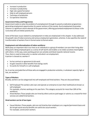 • Increase in production
• Increase in productivity
• High rate capital formation
• Help to self employed persons
• Technique of production
• Co-operative industries
Government Policy and Programmes
Government seeks to solve the problem of unemployment through its poverty eradication programmes
generating employment opportunities for poorer sections of the society. Rural employment Guarantee
scheme is a significant recent attempt of the government, offering guaranteed employment to those in the
rural areas who are below poverty line.
Some of the basic issues related to unemployment in India are emphasised in this chapter. It also addresses
the growth rate of Indian economy and various employment generation, schemes. It also specifies the need of
transformation of workers from in formal sector to formal sector.
Employment and Informalisation of Indian workforce
Work plays an important role in our lives as an individual or a group of members can earn their living after
doing work. Being employed gives us a sense of self-worth and enables us to relate ourselves meaningfully
with others. In this way, every working person can actively contribute towards national income.
Thus, there is need to know who is a worker and what is an employment.
A person is classed as a worker if
• he has contract or agreement to do work.
• he gets reward or other benefits from doing a work.
• he works for himself or is self-employed.
So, it can be concluded that all those who are engaged in production activities, in whatever capacity high or
low, are workers.”
Types of Workers
Broadly, workers can be categorised into self-employed and hired workers. They are discussed below
• Self-Employed The workers who own and operate an enterprise to earn their livelihood are known as
self-employed.
For example, a farmer working on his own farm. This category accounts for more than 50% of the
workforce.
• Hired Workers Those people who are hired by others and are paid wages or salaries as a reward for their
services are called hired workers.
Hired workers can be of two types
• Casual Workers Those people, who are not hired by their employers on a regular/permanent basis and
do not get social security benefits are said to be casual workers.
For example, construction workers.
 