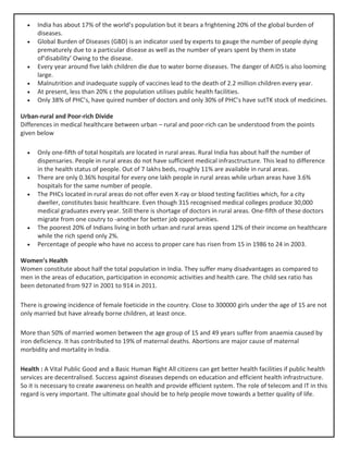 • India has about 17% of the world’s population but it bears a frightening 20% of the global burden of
diseases.
• Global Burden of Diseases (GBD) is an indicator used by experts to gauge the number of people dying
prematurely due to a particular disease as well as the number of years spent by them in state
of‘disability’ Owing to the disease.
• Every year around five lakh children die due to water borne diseases. The danger of AIDS is also looming
large.
• Malnutrition and inadequate supply of vaccines lead to the death of 2.2 million children every year.
• At present, less than 20% c the population utilises public health facilities.
• Only 38% of PHC’s, have quired number of doctors and only 30% of PHC’s have sutTK stock of medicines.
Urban-rural and Poor-rich Divide
Differences in medical healthcare between urban – rural and poor-rich can be understood from the points
given below
• Only one-fifth of total hospitals are located in rural areas. Rural India has about half the number of
dispensaries. People in rural areas do not have sufficient medical infrasctructure. This lead to difference
in the health status of people. Out of 7 lakhs beds, roughly 11% are available in rural areas.
• There are only 0.36% hospital for every one lakh people in rural areas while urban areas have 3.6%
hospitals for the same number of people.
• The PHCs located in rural areas do not offer even X-ray or blood testing facilities which, for a city
dweller, constitutes basic healthcare. Even though 315 recognised medical colleges produce 30,000
medical graduates every year. Still there is shortage of doctors in rural areas. One-fifth of these doctors
migrate from one coutry to -another for better job opportunities.
• The poorest 20% of Indians living in both urban and rural areas spend 12% of their income on healthcare
while the rich spend only 2%.
• Percentage of people who have no access to proper care has risen from 15 in 1986 to 24 in 2003.
Women’s Health
Women constitute about half the total population in India. They suffer many disadvantages as compared to
men in the areas of education, participation in economic activities and health care. The child sex ratio has
been detonated from 927 in 2001 to 914 in 2011.
There is growing incidence of female foeticide in the country. Close to 300000 girls under the age of 15 are not
only married but have already borne children, at least once.
More than 50% of married women between the age group of 15 and 49 years suffer from anaemia caused by
iron deficiency. It has contributed to 19% of maternal deaths. Abortions are major cause of maternal
morbidity and mortality in India.
Health : A Vital Public Good and a Basic Human Right All citizens can get better health facilities if public health
services are decentralised. Success against diseases depends on education and efficient health infrastructure.
So it is necessary to create awareness on health and provide efficient system. The role of telecom and IT in this
regard is very important. The ultimate goal should be to help people move towards a better quality of life.
 