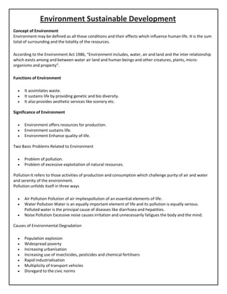 Environment Sustainable Development
Concept of Environment
Environment may be defined as all those conditions and their effects which influence human life. It is the sum
total of surrounding and the totality of the resources.
According to the Environment Act 1986, “Environment includes, water, air and land and the inter relationship
which exists among and between water air land and human beings and other creatures, plants, micro-
organisms and property”.
Functions of Environment
• It assimilates waste.
• It sustains life by providing genetic and bio diversity.
• It also provides aesthetic services like scenery etc.
Significance of Environment
• Environment offers resources for production.
• Environment sustains life.
• Environment Enhance quality of life.
Two Basic Problems Related to Environment
• Problem of pollution.
• Problem of excessive exploitation of natural resources.
Pollution It refers to those activities of production and consumption which challenge purity of air and water
and serenity of the environment.
Pollution unfolds itself in three ways
• Air Pollution Pollution of air impliespollution of an essential elements of life.
• Water Pollution Water is an equally important element of life and its pollution is equally serious.
Polluted water is the principal cause of diseases like diarrhoea and hepatities.
• Noise Pollution Excessive noise causes irritation and unnecessarily fatigues the body and the mind.
Causes of Environmental Degradation
• Population explosion
• Widespread poverty
• Increasing urbanisation
• Increasing use of insecticides, pesticides and chemical fertilisers
• Rapid industrialisation
• Multiplicity of transport vehicles
• Disregard to the civic norms
 