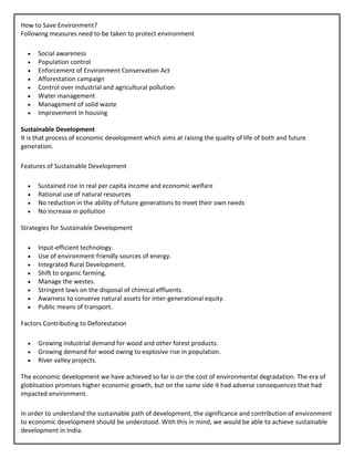 How to Save Environment?
Following measures need to be taken to protect environment
• Social awareness
• Population control
• Enforcement of Environment Conservation Act
• Afforestation campaign
• Control over industrial and agricultural pollution
• Water management
• Management of solid waste
• Improvement in housing
Sustainable Development
It is that process of economic development which aims at raising the quality of life of both and future
generation.
Features of Sustainable Development
• Sustained rise in real per capita income and economic welfare
• Rational use of natural resources
• No reduction in the ability of future generations to meet their own needs
• No increase in pollution
Strategies for Sustainable Development
• Input-efficient technology.
• Use of environment-friendly sources of energy.
• Integrated Rural Development.
• Shift to organic farming.
• Manage the westes.
• Stringent laws on the disposal of chimical effluents.
• Awarness to conserve natural assets for inter-generational equity.
• Public means of transport.
Factors Contributing to Deforestation
• Growing industrial demand for wood and other forest products.
• Growing demand for wood owing to explosive rise in population.
• River valley projects.
The economic development we have achieved so far is on the cost of environmental degradation. The era of
globlisation promises higher economic growth, but on the same side it had adverse consequences that had
impacted environment.
In order to understand the sustainable path of development, the significance and contribution of environment
to economic development should be understood. With this in mind, we would be able to achieve sustainable
development in India.
 