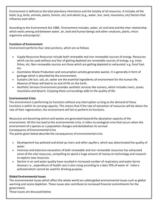 Environment is defined as the total planetary inheritance and the totality of all resources. It includes all the
biotic (e.g. birds, animals, plants, forests, etc) and abiotic (e.g., water, Sun, land, mountains, etc) factors that
influence each other.
According to the Environment Act-1986, ‘Environment includes, water, air and land and the inter relationship
which exists among and between water, air, land and human beings and other creatures, plants, micro
organisms and property’.
Functions of Environment
Environment performs four vital junctions, which are as follows
• Supply Resources Resources include both renewable and non-renewable sources of energy. Resources
which can be used without any fear of getting depleted are renewable sources of energy, e.g. trees,
fishes, etc. Non-renewable sources are those which are getting depleted or exhausted. e.g. fossil fuel,
etc.
• Assimilates Waste Production and consumption activity generates wastes. It is generally in form of
garbage which is absorbed by the environment.
• Sustains Life Sun, soil, air, water are the essential ingredients of environment for the human life.
Absence of these will lead to an end of life on the Earth.
• Aesthetic Services Environment provides aesthetic services like scenery, which includes rivers, ocean,
mountains and deserts. Enjoying these surroundings adds to the quality of life.
Environmental Crisis
The environment is performing its functions without any interruption as long as the demand of these
functions is within its carrying capacity. This means that if the rate of extraction of resources will be above the
rate of their regeneration, the environment will fail to perform its functions.
Resources are becoming extinct and wastes are generated beyond the absorptive capacity of the
environment. All this has lead to the environmental crisis, it refers to ecological crisis that occurs when the
environment of a species or a population changes and destabalises its survival.
Consequence of Environmental Crisis
The points given below describe the consequences of environmental crisis
• Development has polluted and dried up rivers and other aquifers, which was deteriorated the quality of
water.
• Intensive and extensive excavation of both renewable and non-renewable resources has exhausted
some of the vital resources, compelling to spend a huge amount of money on technology and research
to explore new resources.
• Decline in air and water quality have resulted in increased number of respiratory and water borne
diseases i.e., expenditure of health care is also rising according to a data 70% of water of . India is
polluted which cannot be used for drinking purpose.
Global Environmental Issues
The environmental issues which affect the whole world are called global environmental issues such as global
warming and ozone depletion. These issues also contribute to increased financial commitments for the
government.
These issues are discussed below
 