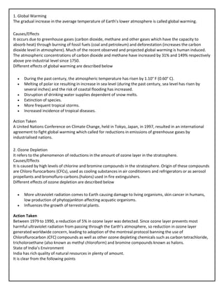 1. Global Warming
The gradual increase in the average temperature of Earth’s lower atmosphere is called global warming.
Causes/Effects
It occurs due to greenhouse gases (carbon dioxide, methane and other gases which have the capacity to
absorb heat) through burning of fossil fuels (coal and petroleum) and deforestation (increases the carbon
dioxide level in atmosphere). Much of the recent observed and projected global warming is human induced.
The atmospheric concentrations of carbon dioxide and methane have increased by 31% and 149% respectively
above pre-industrial level since 1750.
Different effects of global warming are described below
• During the past century, the atmospheric temperature has risen by 1.10° F (0.60° C).
• Melting of polar ice resulting in increase in sea level (during the past century, sea level has risen by
several inches) and the risk of coastal flooding has increased.
• Disruption of drinking water supplies dependent of snow melts.
• Extinction of species.
• More frequent tropical storms.
• Increased incidence of tropical diseases.
Action Taken
A United Nations Conference on Climate Change, held in Tokyo, Japan, in 1997, resulted in an international
agreement to fight global warming which called for reductions in emissions of greenhouse gases by
industrialised nations.
2. Ozone Depletion
It refers to the phenomenon of reductions in the amount of ozone layer in the stratosphere.
Causes/Effects
It is caused by high levels of chlorine and bromine compounds in the stratosphere. Origin of these compounds
are Chloro flurocarbons (CFCs), used as cooling substances in air conditioners and refrigerators or as aerosol
propellants and bromofluro-carbons.(halons) used in fire extinguishers.
Different effects of ozone depletion are described below
• More ultraviolet radiation comes to Earth causing damage to living organisms, skin cancer in humans,
low production of phytopjankton affecting acquatic organisms.
• Influences the growth of terrestrial plants.
Action Taken
Between 1979 to 1990, a reduction of 5% in ozone layer was detected. Since ozone layer prevents most
harmful ultraviolet radiation from passing through the Earth’s atmosphere, so reduction in ozone layer
generated worldwide concern, leading to adoption of the montreal protocol banning the use of
Chloroflurocarbon JCFC) compounds as well as other ozone depleting chemicals such as carbon tetrachloride,
tricholoroethane (also known as methyl chloroform) and bromine compounds known as halons.
State of India’s Environment
India has rich quality of natural resources in plenty of amount.
It is clear from the following points
 