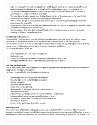 • India has rich quality of soil, hundreds of rivers and tributaries, lush green forests, plenty of mineral
deposits beneath the land surface, vast stretch of the Indian Ocean, ranges of mountains, etc.
• The black soil of the Deccan Plateau is particularly suitable for cultivation of cotton. It has lead to
concentration of textile industries in this region.
• The Indo Gangetic plains spread from Arabian Sea to the Bay of Bengal are one of the most-fertile,
intensively cultivated and densely populated regions in the world.
• India’s forests though unevenly distributed, provide green cover for majority of its population and
natural cover for its wildlife.
• Large deposits of iron-ore, coal and natural gas are found in the country. India alone accounts for nearly
20% of the world’s total iron-ore reserves.
• Bauxite, copper, chromate, diamonds, gold, lead, lignite, manganese, zinc, uranium, etc are also
available in different parts of the country.
Threat to India’s Environment
Threat to India’s environment is poverty, pollution, rapidly growing industrial sector. Air pollution, water
contamination, soil erosion, deforestation and wildlife extinction are some of the most pressing
environmental concerns of India. The developmental activities in India have resulted in pressure on its finite
natural resources, besides creating impacts on human health and well-being.
Out of them the priority issues are
• Land degradation and solid waste management
• Biodiversity loss
• Air pollution with special reference to vehicular pollution in urban cities
• Management of fresh water Some of these issues are discussed below
Land Degradation in India
Land in India suffers from varying degrees and types of degradation stemming mainly from unstable use and
inappropriate management practices.
The factors responsible for land degradation in India are
• Loss of vegetation occuring due to deforestation.
• Unsustainable fuel wood and fodder extraction.
• Shifting cultivation.
• Reduction into forest lands.
• Forest fifes and overgrazing.
• Non-adoption of adequate soil conservation measures.
• Improper crop rotation.
• Indiscriminate use of agro chemicals such as fertilisers and pesticides.
• Improper planning and management of irrigation system.
• Extraction of ground water in excess of the regain capacity.
• Open access resource.
• Poverty of the agriculture-dependent people.
Biodiversity Loss
India is the owner of 2.5% of world’s geographical area. India holds 17% of human and 20% of livestock
population on its land. In order to hold livestock and human in country, country needs 0.47 hectare of land to
meet the basic needs but it has only 0.08 hectare of land which causes felling of forests and soil erosion. 5.3
 