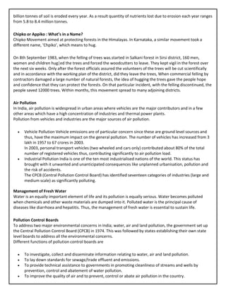billion tonnes of soil is eroded every year. As a result quantity of nutrients lost due to erosion each year ranges
from 5.8 to 8.4 million tonnes.
Chipko or Appiko : What’s in a Name?
Chipko Movement aimed at protecting forests in the Himalayas. In Karnataka, a similar movement took a
different name, ‘Chpiko’, which means to hug.
On 8th September 1983, when the felling of trees was.started in Salkani forest in Sirsi district, 160 men,
women and children hug|ed the trees and forced the woodcutters to leave. They kept vigil in the forest over
the next six weeks. Only after the forest officials assured the volunteers of the trees will be cut scientifically
and in accordance with the working plan of the district, did they leave the trees, When commercial felling by
contractors damaged a large number of natural forests, the idea of hugging the trees gave the people hope
and confidence that they can protect the forests. On that particular incident, with the felling discontinued, the
people saved 12000 trees. Within months, this movement spread to many adjoining districts.
Air Pollution
In India, air pollution is widespread in urban areas where vehicles are the major contributors and in a few
other areas which have a high concentration of industries and thermal power plants.
Pollution from vehicles and industries are the major sources of air pollution.
• Vehicle Pollution Vehicle emissions are of particular concern since these are ground level sources and
thus, have the maximum impact on the general pollution. The number of vehicles has increased from 3
lakh in 1957 to 67 crores in 2003.
In 2003, personal transport vehicles (two wheeled and cars only) contributed about 80% of the total
number of registered vehicles thus, contributing significantly to air pollution load.
• Industrial Pollution India is one of the ten most industrialised nations of the world. This status has
brought with it unwanted and unanticipated consequences like unplanned urbanisation, pollution and
the risk of accidents.
The CPCB (Central Pollution Control Board) has identified seventeen categories of industries (large and
medium scale) as significantly polluting.
Management of Fresh Water
Water is an equally important element of life and its pollution is equally serious. Water becomes polluted
when chemicals and other waste materials are dumped into it. Polluted water is the principal cause of
diseases like diarrhoea and hepatitis. Thus, the management of fresh water is essential to sustain life.
Pollution Control Boards
To address two major environmental concerns in India; water, air and land pollution, the government set up
the Central Pollution Control Board (CPCB) in 1974. This was followed by states establishing their own state
level boards to address all the environmental concerns.
Different functions of pollution control boards are
• To investigate, collect and disseminate information relating to water, air and land pollution.
• To lay down standards for sewage/trade effluent and emissions.
• To provide technical assistance to governments in promoting cleanliness of streams and wells by
prevention, control and abatement of water pollution.
• To improve the quality of air and to prevent, control or abate air pollution in the country.
 