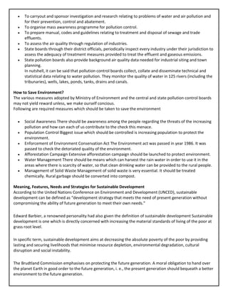 • To carryout and sponsor investigation and research relating to problems of water and air pollution and
for their prevention, control and abatement.
• To organise mass awareness programme for pollution control.
• To prepare manual, codes and guidelines relating to treatment and disposal of sewage and trade
effluents.
• To assess the air quality through regulation of industries.
• State boards through their district officials, periodically inspect every industry under their jurisdiction to
assess the adequacy of treatment measures provided to treat the effluent and gaseous emissions.
• State pollution boards also provide background air quality data needed for industrial siting and town
planning.
In nutshell, it can be said that pollution control boards collect, collate and disseminate technical and
statistical data relating to water pollution. They monitor the quality of water in 125 rivers (including the
tribunaries), wells, lakes, ponds, tanks, drains and canals.
How to Save Environment?
The various measures adopted by Ministry of Environment and the central and state pollution control boards
may not yield reward unless, we make ourself concious.
Following are required measures which should be taken to save the environment
• Social Awareness There should be awareness among the people regarding the threats of the increasing
pollution and how can each of us contribute to the check this menace.
• Population Control Biggest issue which should be controlled is increasing population to protect the
environment.
• Enforcement of Environment Conservation Act The Environment act was passed in year 1986. It was
passed to check the detoriated quality of the environment.
• Afforestation Campaign Extensive afforestation campaign should be launched to protect environment.
• Water Management There should be means which can harvest the rain water in order to use it in the
areas where there is scarcity of water, so that clean drinking water can be provided to the rural people.
• Management of Solid Waste Management of solid waste is very essential. It should be treated
chemically. Rural garbage should be converted into compost.
Meaning, Features, Needs and Strategies for Sustainable Development
According to the United Nations Conference on Environment and Development (UNCED), sustainable
development can be defined as “development strategy that meets the need of present generation without
compromising the ability of future generation to meet their own needs.”
Edward Barbier, a renowned personality had also given the definition of sustainable development Sustainable
development is one which is directly concerned with increasing the material standards of living of the poor at
grass root level.
In specific term, sustainable development aims at decreasing the absolute poverty of the poor by providing
lasting and securing livelihoods that minimise resource depletion, environmental degradation, cultural
disruption and social instability.
The Brudtland Commission emphasises on protecting the future generation. A moral obligation to hand over
the planet Earth in good order to the future generation, i. e., the present generation should bequeath a better
environment to the future generation.
 