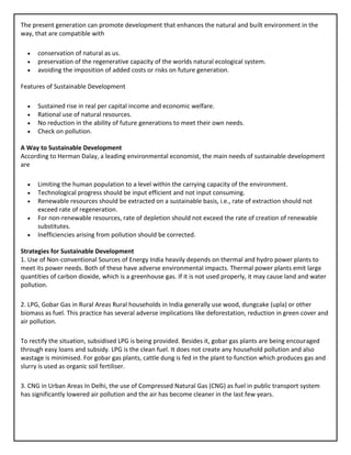 The present generation can promote development that enhances the natural and built environment in the
way, that are compatible with
• conservation of natural as us.
• preservation of the regenerative capacity of the worlds natural ecological system.
• avoiding the imposition of added costs or risks on future generation.
Features of Sustainable Development
• Sustained rise in real per capital income and economic welfare.
• Rational use of natural resources.
• No reduction in the ability of future generations to meet their own needs.
• Check on pollution.
A Way to Sustainable Development
According to Herman Dalay, a leading environmental economist, the main needs of sustainable development
are
• Limiting the human population to a level within the carrying capacity of the environment.
• Technological progress should be input efficient and not input consuming.
• Renewable resources should be extracted on a sustainable basis, i.e., rate of extraction should not
exceed rate of regeneration.
• For non-renewable resources, rate of depletion should not exceed the rate of creation of renewable
substitutes.
• Inefficiencies arising from pollution should be corrected.
Strategies for Sustainable Development
1. Use of Non-conventional Sources of Energy India heavily depends on thermal and hydro power plants to
meet its power needs. Both of these have adverse environmental impacts. Thermal power plants emit large
quantities of carbon dioxide, which is a greenhouse gas. If it is not used properly, it may cause land and water
pollution.
2. LPG, Gobar Gas in Rural Areas Rural households in India generally use wood, dungcake (upla) or other
biomass as fuel. This practice has several adverse implications like deforestation, reduction in green cover and
air pollution.
To rectify the situation, subsidised LPG is being provided. Besides it, gobar gas plants are being encouraged
through easy loans and subsidy. LPG is the clean fuel. It does not create any household pollution and also
wastage is minimised. For gobar gas plants, cattle dung is fed in the plant to function which produces gas and
slurry is used as organic soil fertiliser.
3. CNG in Urban Areas In Delhi, the use of Compressed Natural Gas (CNG) as fuel in public transport system
has significantly lowered air pollution and the air has become cleaner in the last few years.
 