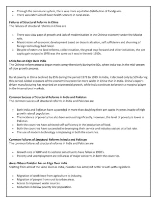 • Through the commune system, there was more equitable distribution of foodgrains.
• There was extension of basic health services in rural areas.
Failures of Structural Reforms in China
The failures of structural reforms in China are
• There was slow pace of growth and lack of modernisation in the Chinese economy under the Maoist
rule.
• Maoist vision of economic development based on decentralisation, self sufficiency and shunning of
foreign technology had failed.
• Despite of extensive land reforms, collectivisation, the great leap forward and other initiatives, the per
capita gain output in 1978 was the same as it was in the mid-1950s.
China has an Edge Over India
The Chinese reform process began more comprehensively during the 80s, when India was in the mid-stream
of slow growth process.
Rural poverty in China declined by 85% during the period 1978 to 1989. In India, it declined only by 50% during
this period, Global exposure of the economy has been far more wider in China than in India. China’s export-
driven manufacturing has recorded on exponential growth, while India continues to be only a marginal player
in the international markets.
Common Success of Structural Reforms in India and Pakistan
The common success of structural reforms in India and Pakistan are
• Both India and Pakistan have succeeded in more than doubling their per capita incomes inspite of high
growth rate of population.
• The incidence of poverty has also been reduced significantly. However, the level of poverty is lower in
Pakistan.
• Both the countries have achieved self-sufficiency in the production of food.
• Both the countries have succeeded in developing their service and industry sectors at a fast rate.
• The use of modern technology is improving in both the countries.
Common Failures of Structural Reforms in India and Pakistan
The common failures of structural reforms in India and Pakistan are
• Growth rate of GDP and its sectoral constituents have fallen in 1990’s.
• Poverty and unemployment are still areas of major concerns in both the countries.
Areas Where Pakistan has an Edge Over India
Starting from almost the same level as India, Pakistan has achieved better results with regards to
• Migration of workforce from agriculture to industry,
• Migration of people from rural to urban areas.
• Access to improved water sources.
• Reduction in below poverty line population.
 