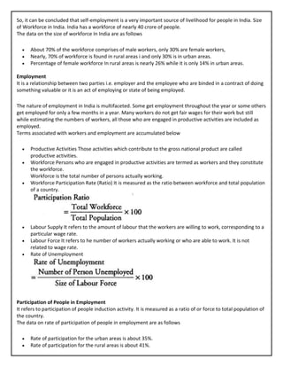 So, it can be concluded that self-employment is a very important source of livelihood for people in India. Size
of Workforce in India. India has a workforce of nearly 40 crore of people.
The data on the size of workforce In India are as follows
• About 70% of the workforce comprises of male workers, only 30% are female workers,
• Nearly, 70% of workforce is found in rural areas i and only 30% is in urban areas.
• Percentage of female workforce In rural areas is nearly 26% while it is only 14% in urban areas.
Employment
It is a relationship between two parties i.e. employer and the employee who are binded in a contract of doing
something valuable or it is an act of employing or state of being employed.
The nature of employment in India is multifaceted. Some get employment throughout the year or some others
get employed for only a few months in a year. Many workers do not get fair wages for their work but still
while estimating the numbers of workers, all those who are engaged in productive activities are included as
employed.
Terms associated with workers and employment are accumulated below
• Productive Activities Those activities which contribute to the gross national product are called
productive activities.
• Workforce Persons who are engaged in productive activities are termed as workers and they constitute
the workforce.
Workforce is the total number of persons actually working.
• Workforce Participation Rate (Ratio) It is measured as the ratio between workforce and total population
of a country.
• Labour Supply It refers to the amount of labour that the workers are willing to work, corresponding to a
particular wage rate.
• Labour Force It refers to he number of workers actually working or who are able to work. It is not
related to wage rate.
• Rate of Unemployment
Participation of People in Employment
It refers to participation of people induction activity. It is measured as a ratio of or force to total population of
the country.
The data on rate of participation of people in employment are as follows
• Rate of participation for the urban areas is about 35%.
• Rate of participation for the rural areas is about 41%.
 