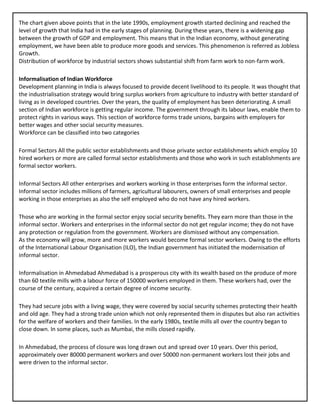 The chart given above points that in the late 1990s, employment growth started declining and reached the
level of growth that India had in the early stages of planning. During these years, there is a widening gap
between the growth of GDP and employment. This means that in the Indian economy, without generating
employment, we have been able to produce more goods and services. This phenomenon is referred as Jobless
Growth.
Distribution of workforce by industrial sectors shows substantial shift from farm work to non-farm work.
Informalisation of Indian Workforce
Development planning in India is always focused to provide decent livelihood to its people. It was thought that
the industrialisation strategy would bring surplus workers from agriculture to industry with better standard of
living as in developed countries. Over the years, the quality of employment has been deteriorating. A small
section of Indian workforce is getting regular income. The government through its labour laws, enable them to
protect rights in various ways. This section of workforce forms trade unions, bargains with employers for
better wages and other social security measures.
Workforce can be classified into two categories
Formal Sectors All the public sector establishments and those private sector establishments which employ 10
hired workers or more are called formal sector establishments and those who work in such establishments are
formal sector workers.
Informal Sectors All other enterprises and workers working in those enterprises form the informal sector.
Informal sector includes millions of farmers, agricultural labourers, owners of small enterprises and people
working in those enterprises as also the self employed who do not have any hired workers.
Those who are working in the formal sector enjoy social security benefits. They earn more than those in the
informal sector. Workers and enterprises in the informal sector do not get regular income; they do not have
any protection or regulation from the government. Workers are dismissed without any compensation.
As the economy will grow, more and more workers would become formal sector workers. Owing to the efforts
of the International Labour Organisation (ILO), the Indian government has initiated the modernisation of
informal sector.
Informalisation in Ahmedabad Ahmedabad is a prosperous city with its wealth based on the produce of more
than 60 textile mills with a labour force of 150000 workers employed in them. These workers had, over the
course of the century, acquired a certain degree of income security.
They had secure jobs with a living wage, they were covered by social security schemes protecting their health
and old age. They had a strong trade union which not only represented them in disputes but also ran activities
for the welfare of workers and their families. In the early 1980s, textile mills all over the country began to
close down. In some places, such as Mumbai, the mills closed rapidly.
In Ahmedabad, the process of closure was long drawn out and spread over 10 years. Over this period,
approximately over 80000 permanent workers and over 50000 non-permanent workers lost their jobs and
were driven to the informal sector.
 