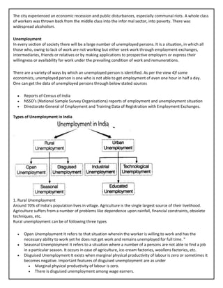 The city experienced an economic recession and public disturbances, especially communal riots. A whole class
of workers was thrown back from the middle class into the infor mal sector, into poverty. There was
widespread alcoholism.
Unemployment
In every section of society there will be a large number of unemployed persons. It is a situation, in which all
those who, owing to lack of work are not working but either seek work through employment exchanges,
intermediaries, friends or relatives or by making applications to prospective employers or express their
willingness or availability for work under the prevailing condition of work and remunerations.
There are a variety of ways by which an unemployed person is identified. As per the view 4)f some
economists, unemployed person is one who is not able to get employment of even one hour in half a day.
One can get the data of unemployed persons through below stated sources
• Reports of Census of India
• NSSO’s (National Sample Survey Organisations) reports of employment and unemployment situation
• Directorate General of Employment and Training Data of Registration with Employment Exchanges.
Types of Unemployment in India
1. Rural Unemployment
Around 70% of India’s population lives in village. Agriculture is the single largest source of their livelihood.
Agriculture suffers from a number of problems like dependence upon rainfall, financial constraints, obsolete
techniques, etc.
Rural unemployment can be of following three types
• Open Unemployment It refers to that situation wherein the worker is willing to work and has the
necessary ability to work yet he does not get work and remains unemployed for full time. ”
• Seasonal Unemployment It refers to a situation where a number of a persons are not able to find a job
in a particular season. It occurs in case of agriculture, ice-cream factories, woollens factories, etc.
• Disguised Unemployment It exists when marginal physical productivity of labour is zero or sometimes it
becomes negative. Important features of disguised unemployment are as under
• Marginal physical productivity of labour is zero.
• There is disguised unemployment among wage earners.
 
