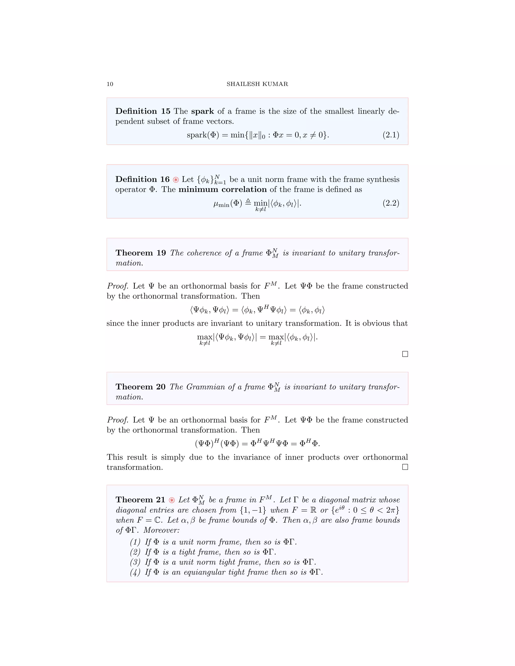 10 SHAILESH KUMAR
Deﬁnition 15 The spark of a frame is the size of the smallest linearly de-
pendent subset of frame vectors.
spark(Φ) = min{ x 0 : Φx = 0, x = 0}. (2.1)
Deﬁnition 16 Let {φk}N
k=1 be a unit norm frame with the frame synthesis
operator Φ. The minimum correlation of the frame is deﬁned as
µmin(Φ) min
k=l
| φk, φl |. (2.2)
Theorem 19 The coherence of a frame ΦN
M is invariant to unitary transfor-
mation.
Proof. Let Ψ be an orthonormal basis for FM
. Let ΨΦ be the frame constructed
by the orthonormal transformation. Then
Ψφk, Ψφl = φk, ΨH
Ψφl = φk, φl
since the inner products are invariant to unitary transformation. It is obvious that
max
k=l
| Ψφk, Ψφl | = max
k=l
| φk, φl |.
Theorem 20 The Grammian of a frame ΦN
M is invariant to unitary transfor-
mation.
Proof. Let Ψ be an orthonormal basis for FM
. Let ΨΦ be the frame constructed
by the orthonormal transformation. Then
(ΨΦ)H
(ΨΦ) = ΦH
ΨH
ΨΦ = ΦH
Φ.
This result is simply due to the invariance of inner products over orthonormal
transformation.
Theorem 21 Let ΦN
M be a frame in FM
. Let Γ be a diagonal matrix whose
diagonal entries are chosen from {1, −1} when F = R or {eiθ
: 0 ≤ θ < 2π}
when F = C. Let α, β be frame bounds of Φ. Then α, β are also frame bounds
of ΦΓ. Moreover:
(1) If Φ is a unit norm frame, then so is ΦΓ.
(2) If Φ is a tight frame, then so is ΦΓ.
(3) If Φ is a unit norm tight frame, then so is ΦΓ.
(4) If Φ is an equiangular tight frame then so is ΦΓ.
 