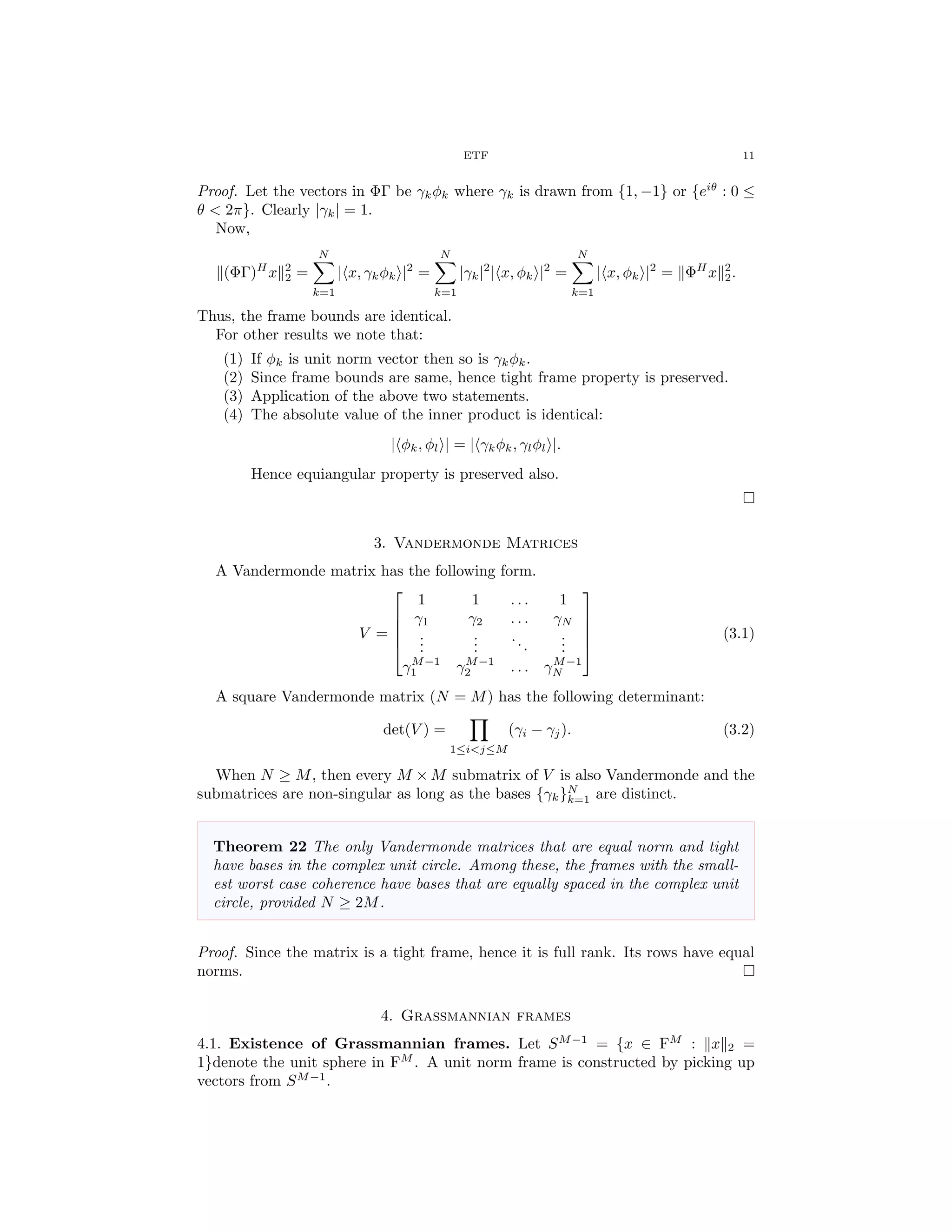 ETF 11
Proof. Let the vectors in ΦΓ be γkφk where γk is drawn from {1, −1} or {eiθ
: 0 ≤
θ < 2π}. Clearly |γk| = 1.
Now,
(ΦΓ)H
x 2
2 =
N
k=1
| x, γkφk |2
=
N
k=1
|γk|2
| x, φk |2
=
N
k=1
| x, φk |2
= ΦH
x 2
2.
Thus, the frame bounds are identical.
For other results we note that:
(1) If φk is unit norm vector then so is γkφk.
(2) Since frame bounds are same, hence tight frame property is preserved.
(3) Application of the above two statements.
(4) The absolute value of the inner product is identical:
| φk, φl | = | γkφk, γlφl |.
Hence equiangular property is preserved also.
3. Vandermonde Matrices
A Vandermonde matrix has the following form.
V =





1 1 . . . 1
γ1 γ2 . . . γN
...
...
...
...
γM−1
1 γM−1
2 . . . γM−1
N





(3.1)
A square Vandermonde matrix (N = M) has the following determinant:
det(V ) =
1≤i<j≤M
(γi − γj). (3.2)
When N ≥ M, then every M × M submatrix of V is also Vandermonde and the
submatrices are non-singular as long as the bases {γk}N
k=1 are distinct.
Theorem 22 The only Vandermonde matrices that are equal norm and tight
have bases in the complex unit circle. Among these, the frames with the small-
est worst case coherence have bases that are equally spaced in the complex unit
circle, provided N ≥ 2M.
Proof. Since the matrix is a tight frame, hence it is full rank. Its rows have equal
norms.
4. Grassmannian frames
4.1. Existence of Grassmannian frames. Let SM−1
= {x ∈ FM
: x 2 =
1}denote the unit sphere in FM
. A unit norm frame is constructed by picking up
vectors from SM−1
.
 