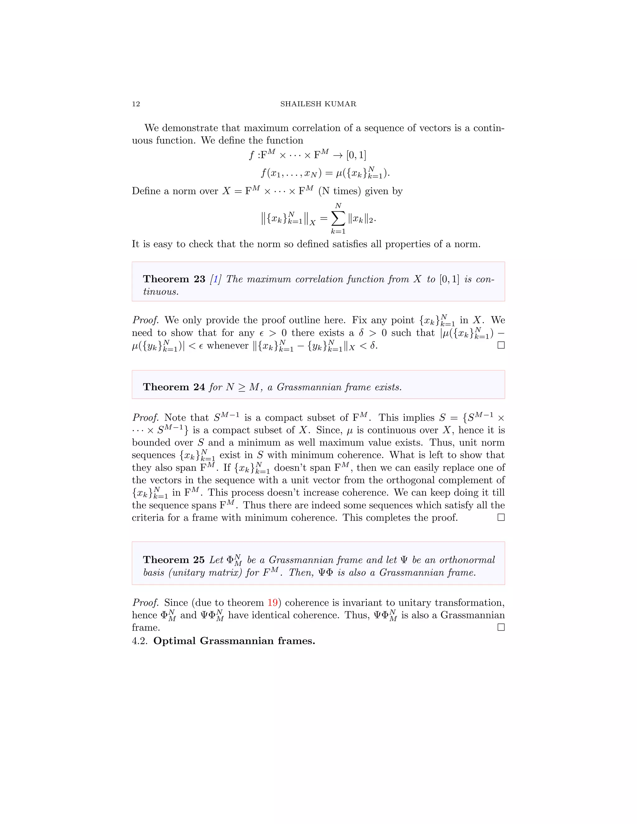 12 SHAILESH KUMAR
We demonstrate that maximum correlation of a sequence of vectors is a contin-
uous function. We deﬁne the function
f :FM
× · · · × FM
→ [0, 1]
f(x1, . . . , xN ) = µ({xk}N
k=1).
Deﬁne a norm over X = FM
× · · · × FM
(N times) given by
{xk}N
k=1 X
=
N
k=1
xk 2.
It is easy to check that the norm so deﬁned satisﬁes all properties of a norm.
Theorem 23 [1] The maximum correlation function from X to [0, 1] is con-
tinuous.
Proof. We only provide the proof outline here. Fix any point {xk}N
k=1 in X. We
need to show that for any > 0 there exists a δ > 0 such that |µ({xk}N
k=1) −
µ({yk}N
k=1)| < whenever {xk}N
k=1 − {yk}N
k=1 X < δ.
Theorem 24 for N ≥ M, a Grassmannian frame exists.
Proof. Note that SM−1
is a compact subset of FM
. This implies S = {SM−1
×
· · · × SM−1
} is a compact subset of X. Since, µ is continuous over X, hence it is
bounded over S and a minimum as well maximum value exists. Thus, unit norm
sequences {xk}N
k=1 exist in S with minimum coherence. What is left to show that
they also span FM
. If {xk}N
k=1 doesn’t span FM
, then we can easily replace one of
the vectors in the sequence with a unit vector from the orthogonal complement of
{xk}N
k=1 in FM
. This process doesn’t increase coherence. We can keep doing it till
the sequence spans FM
. Thus there are indeed some sequences which satisfy all the
criteria for a frame with minimum coherence. This completes the proof.
Theorem 25 Let ΦN
M be a Grassmannian frame and let Ψ be an orthonormal
basis (unitary matrix) for FM
. Then, ΨΦ is also a Grassmannian frame.
Proof. Since (due to theorem 19) coherence is invariant to unitary transformation,
hence ΦN
M and ΨΦN
M have identical coherence. Thus, ΨΦN
M is also a Grassmannian
frame.
4.2. Optimal Grassmannian frames.
 