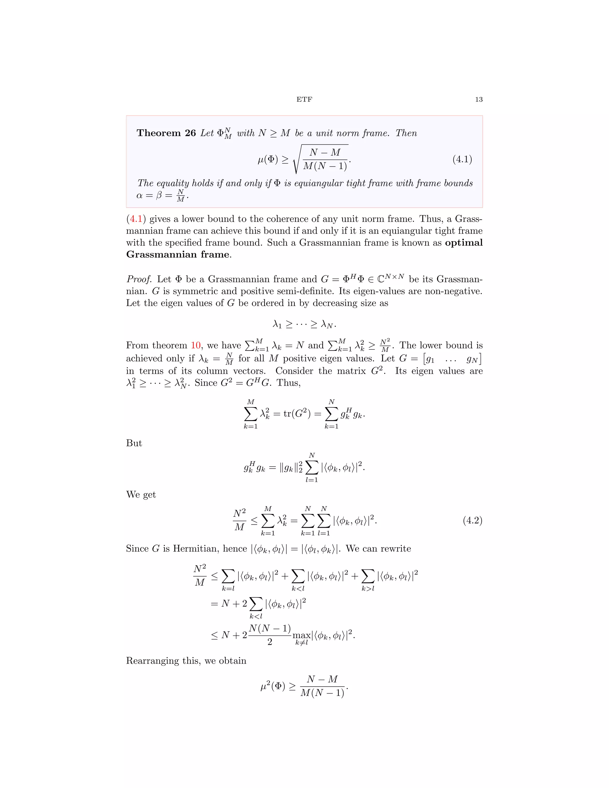 ETF 13
Theorem 26 Let ΦN
M with N ≥ M be a unit norm frame. Then
µ(Φ) ≥
N − M
M(N − 1)
. (4.1)
The equality holds if and only if Φ is equiangular tight frame with frame bounds
α = β = N
M .
(4.1) gives a lower bound to the coherence of any unit norm frame. Thus, a Grass-
mannian frame can achieve this bound if and only if it is an equiangular tight frame
with the speciﬁed frame bound. Such a Grassmannian frame is known as optimal
Grassmannian frame.
Proof. Let Φ be a Grassmannian frame and G = ΦH
Φ ∈ CN×N
be its Grassman-
nian. G is symmetric and positive semi-deﬁnite. Its eigen-values are non-negative.
Let the eigen values of G be ordered in by decreasing size as
λ1 ≥ · · · ≥ λN .
From theorem 10, we have
M
k=1 λk = N and
M
k=1 λ2
k ≥ N2
M . The lower bound is
achieved only if λk = N
M for all M positive eigen values. Let G = g1 . . . gN
in terms of its column vectors. Consider the matrix G2
. Its eigen values are
λ2
1 ≥ · · · ≥ λ2
N . Since G2
= GH
G. Thus,
M
k=1
λ2
k = tr(G2
) =
N
k=1
gH
k gk.
But
gH
k gk = gk
2
2
N
l=1
| φk, φl |2
.
We get
N2
M
≤
M
k=1
λ2
k =
N
k=1
N
l=1
| φk, φl |2
. (4.2)
Since G is Hermitian, hence | φk, φl | = | φl, φk |. We can rewrite
N2
M
≤
k=l
| φk, φl |2
+
k<l
| φk, φl |2
+
k>l
| φk, φl |2
= N + 2
k<l
| φk, φl |2
≤ N + 2
N(N − 1)
2
max
k=l
| φk, φl |2
.
Rearranging this, we obtain
µ2
(Φ) ≥
N − M
M(N − 1)
.
 