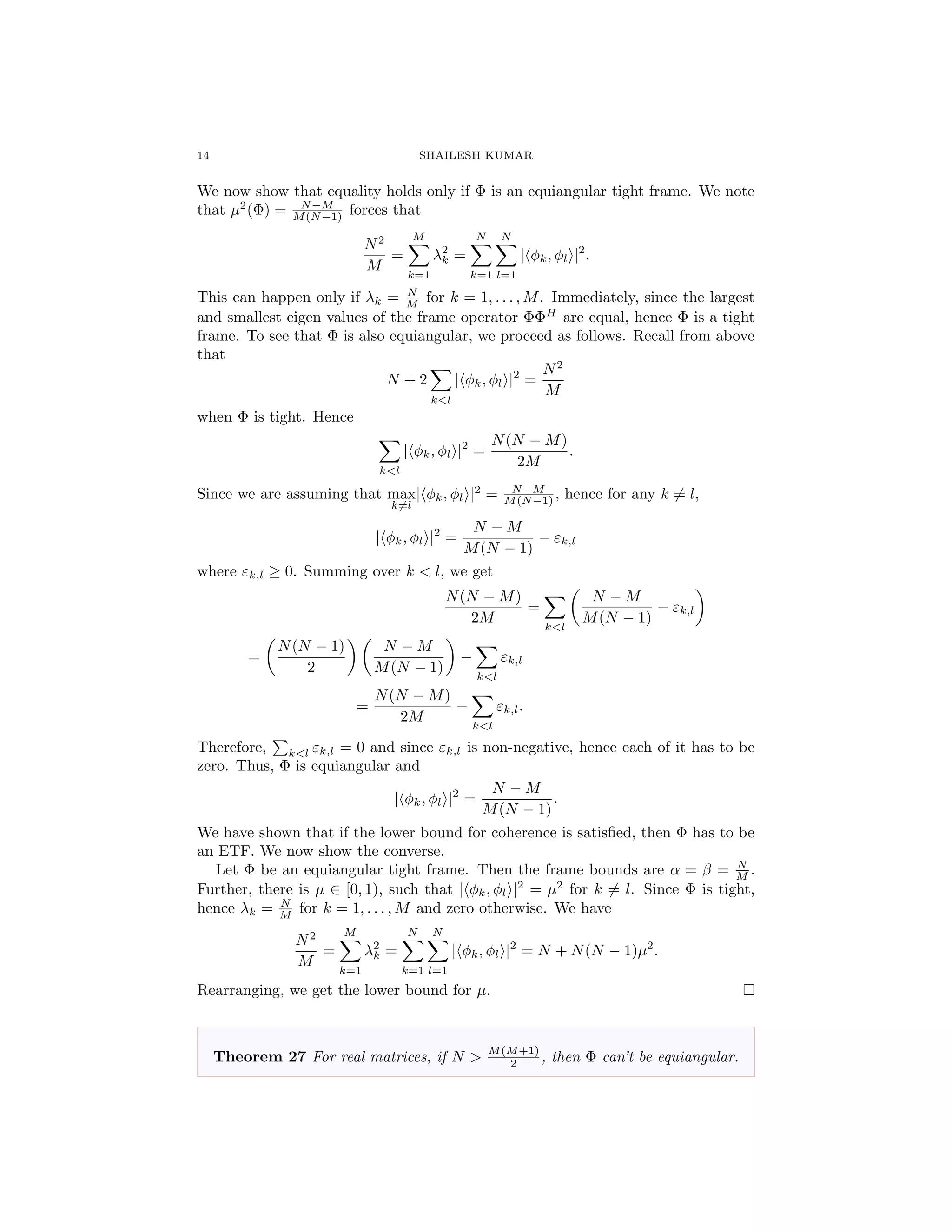 14 SHAILESH KUMAR
We now show that equality holds only if Φ is an equiangular tight frame. We note
that µ2
(Φ) = N−M
M(N−1) forces that
N2
M
=
M
k=1
λ2
k =
N
k=1
N
l=1
| φk, φl |2
.
This can happen only if λk = N
M for k = 1, . . . , M. Immediately, since the largest
and smallest eigen values of the frame operator ΦΦH
are equal, hence Φ is a tight
frame. To see that Φ is also equiangular, we proceed as follows. Recall from above
that
N + 2
k<l
| φk, φl |2
=
N2
M
when Φ is tight. Hence
k<l
| φk, φl |2
=
N(N − M)
2M
.
Since we are assuming that max
k=l
| φk, φl |2
= N−M
M(N−1) , hence for any k = l,
| φk, φl |2
=
N − M
M(N − 1)
− εk,l
where εk,l ≥ 0. Summing over k < l, we get
N(N − M)
2M
=
k<l
N − M
M(N − 1)
− εk,l
=
N(N − 1)
2
N − M
M(N − 1)
−
k<l
εk,l
=
N(N − M)
2M
−
k<l
εk,l.
Therefore, k<l εk,l = 0 and since εk,l is non-negative, hence each of it has to be
zero. Thus, Φ is equiangular and
| φk, φl |2
=
N − M
M(N − 1)
.
We have shown that if the lower bound for coherence is satisﬁed, then Φ has to be
an ETF. We now show the converse.
Let Φ be an equiangular tight frame. Then the frame bounds are α = β = N
M .
Further, there is µ ∈ [0, 1), such that | φk, φl |2
= µ2
for k = l. Since Φ is tight,
hence λk = N
M for k = 1, . . . , M and zero otherwise. We have
N2
M
=
M
k=1
λ2
k =
N
k=1
N
l=1
| φk, φl |2
= N + N(N − 1)µ2
.
Rearranging, we get the lower bound for µ.
Theorem 27 For real matrices, if N > M(M+1)
2 , then Φ can’t be equiangular.
 