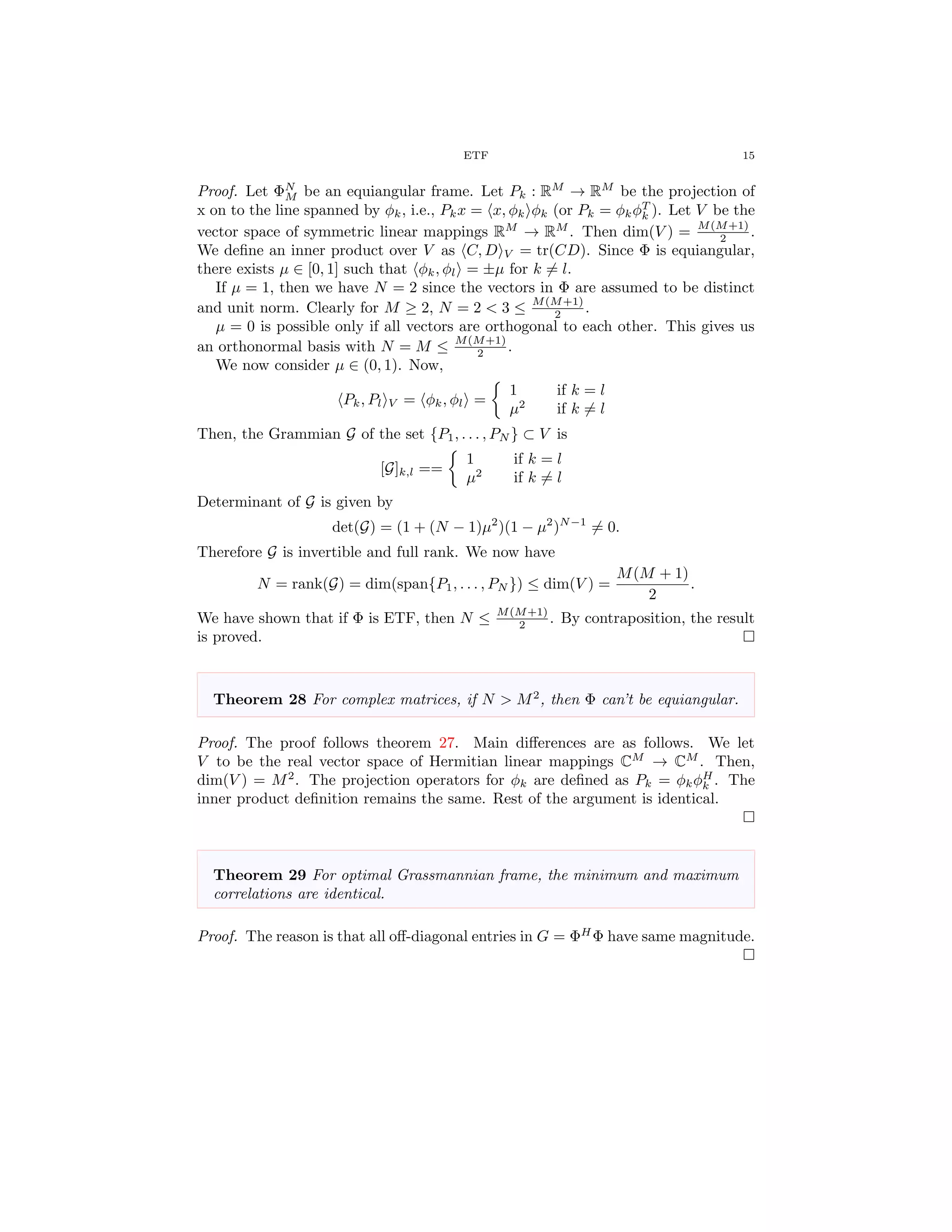 ETF 15
Proof. Let ΦN
M be an equiangular frame. Let Pk : RM
→ RM
be the projection of
x on to the line spanned by φk, i.e., Pkx = x, φk φk (or Pk = φkφT
k ). Let V be the
vector space of symmetric linear mappings RM
→ RM
. Then dim(V ) = M(M+1)
2 .
We deﬁne an inner product over V as C, D V = tr(CD). Since Φ is equiangular,
there exists µ ∈ [0, 1] such that φk, φl = ±µ for k = l.
If µ = 1, then we have N = 2 since the vectors in Φ are assumed to be distinct
and unit norm. Clearly for M ≥ 2, N = 2 < 3 ≤ M(M+1)
2 .
µ = 0 is possible only if all vectors are orthogonal to each other. This gives us
an orthonormal basis with N = M ≤ M(M+1)
2 .
We now consider µ ∈ (0, 1). Now,
Pk, Pl V = φk, φl =
1 if k = l
µ2
if k = l
Then, the Grammian G of the set {P1, . . . , PN } ⊂ V is
[G]k,l ==
1 if k = l
µ2
if k = l
Determinant of G is given by
det(G) = (1 + (N − 1)µ2
)(1 − µ2
)N−1
= 0.
Therefore G is invertible and full rank. We now have
N = rank(G) = dim(span{P1, . . . , PN }) ≤ dim(V ) =
M(M + 1)
2
.
We have shown that if Φ is ETF, then N ≤ M(M+1)
2 . By contraposition, the result
is proved.
Theorem 28 For complex matrices, if N > M2
, then Φ can’t be equiangular.
Proof. The proof follows theorem 27. Main diﬀerences are as follows. We let
V to be the real vector space of Hermitian linear mappings CM
→ CM
. Then,
dim(V ) = M2
. The projection operators for φk are deﬁned as Pk = φkφH
k . The
inner product deﬁnition remains the same. Rest of the argument is identical.
Theorem 29 For optimal Grassmannian frame, the minimum and maximum
correlations are identical.
Proof. The reason is that all oﬀ-diagonal entries in G = ΦH
Φ have same magnitude.
 