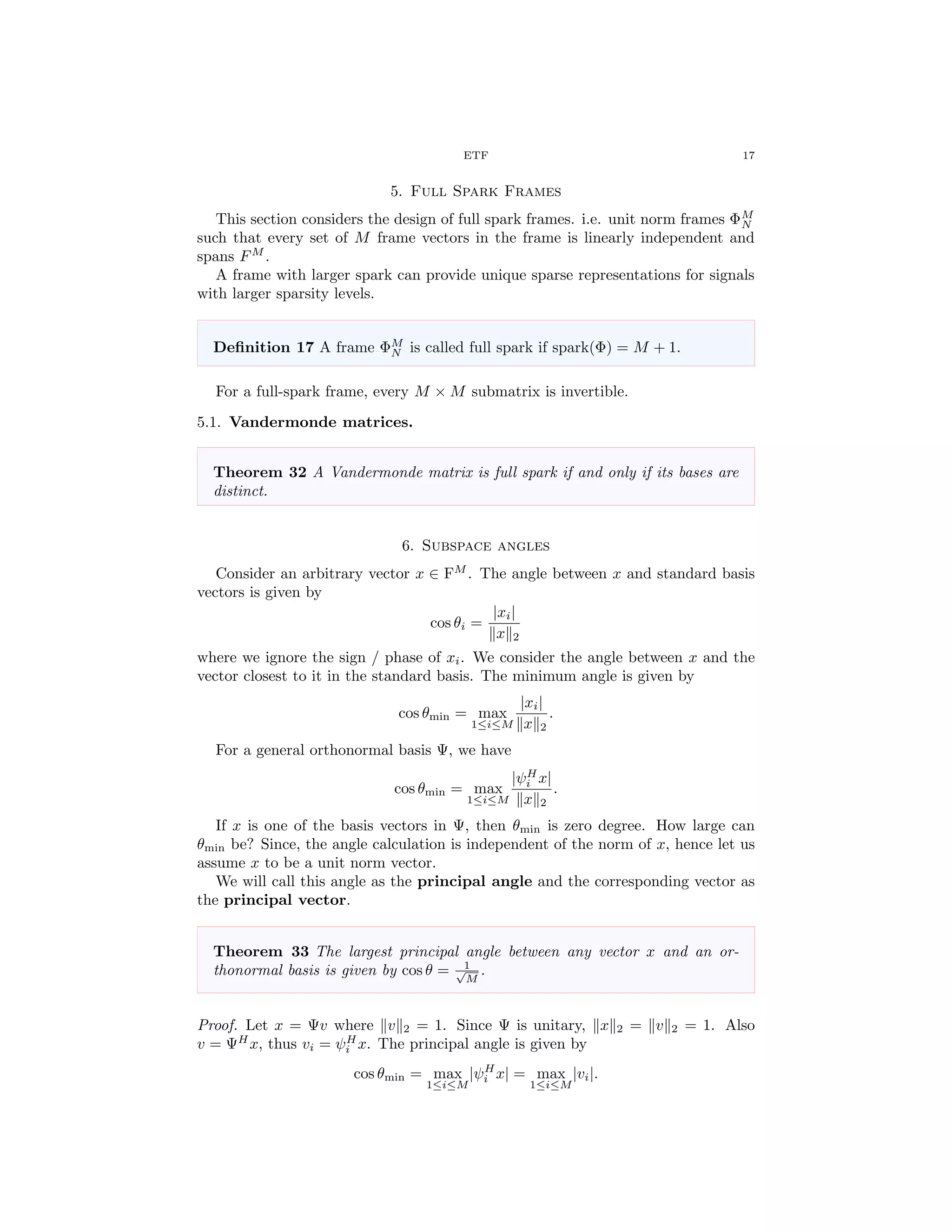 ETF 17
5. Full Spark Frames
This section considers the design of full spark frames. i.e. unit norm frames ΦM
N
such that every set of M frame vectors in the frame is linearly independent and
spans FM
.
A frame with larger spark can provide unique sparse representations for signals
with larger sparsity levels.
Deﬁnition 17 A frame ΦM
N is called full spark if spark(Φ) = M + 1.
For a full-spark frame, every M × M submatrix is invertible.
5.1. Vandermonde matrices.
Theorem 32 A Vandermonde matrix is full spark if and only if its bases are
distinct.
6. Subspace angles
Consider an arbitrary vector x ∈ FM
. The angle between x and standard basis
vectors is given by
cos θi =
|xi|
x 2
where we ignore the sign / phase of xi. We consider the angle between x and the
vector closest to it in the standard basis. The minimum angle is given by
cos θmin = max
1≤i≤M
|xi|
x 2
.
For a general orthonormal basis Ψ, we have
cos θmin = max
1≤i≤M
|ψH
i x|
x 2
.
If x is one of the basis vectors in Ψ, then θmin is zero degree. How large can
θmin be? Since, the angle calculation is independent of the norm of x, hence let us
assume x to be a unit norm vector.
We will call this angle as the principal angle and the corresponding vector as
the principal vector.
Theorem 33 The largest principal angle between any vector x and an or-
thonormal basis is given by cos θ = 1√
M
.
Proof. Let x = Ψv where v 2 = 1. Since Ψ is unitary, x 2 = v 2 = 1. Also
v = ΨH
x, thus vi = ψH
i x. The principal angle is given by
cos θmin = max
1≤i≤M
|ψH
i x| = max
1≤i≤M
|vi|.
 