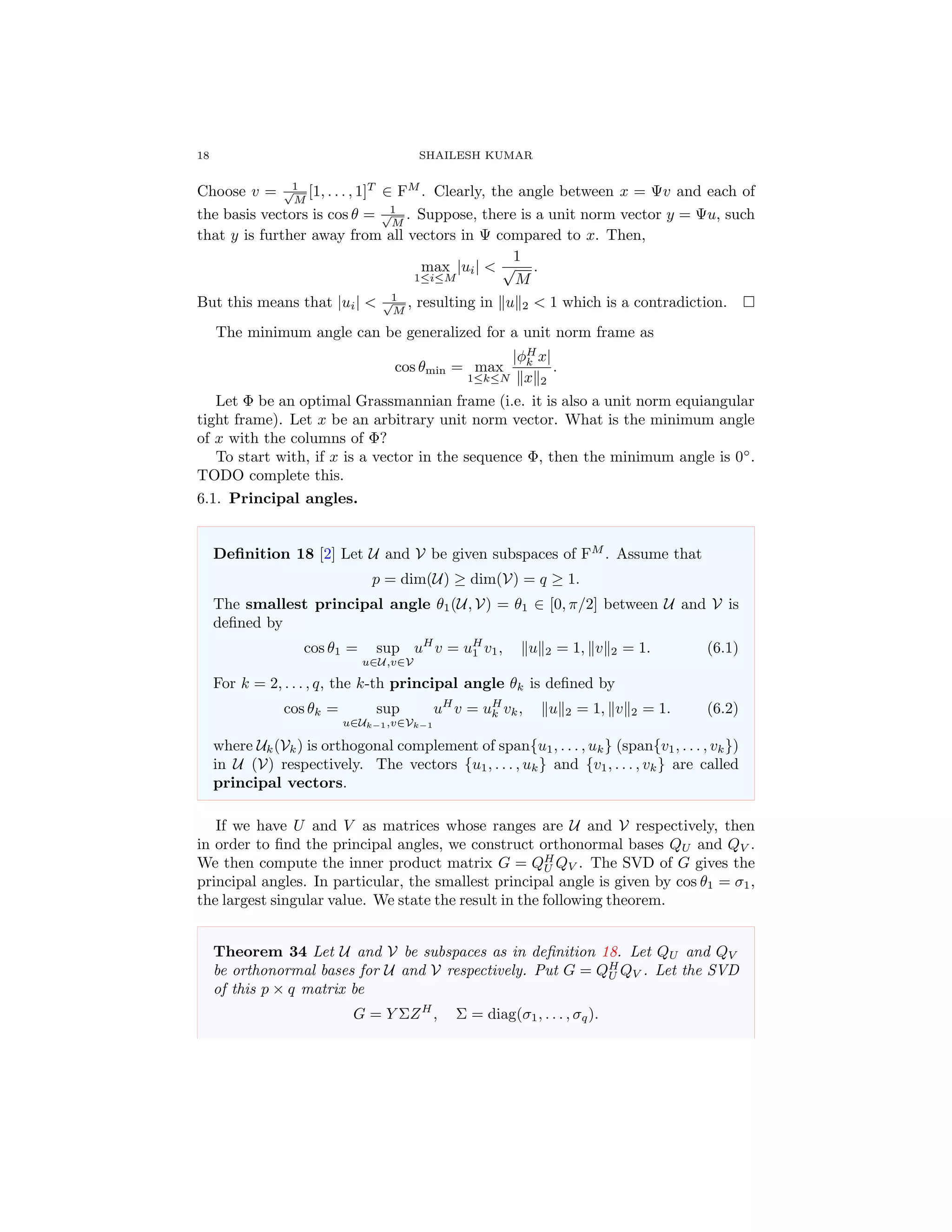 18 SHAILESH KUMAR
Choose v = 1√
M
[1, . . . , 1]T
∈ FM
. Clearly, the angle between x = Ψv and each of
the basis vectors is cos θ = 1√
M
. Suppose, there is a unit norm vector y = Ψu, such
that y is further away from all vectors in Ψ compared to x. Then,
max
1≤i≤M
|ui| <
1
√
M
.
But this means that |ui| < 1√
M
, resulting in u 2 < 1 which is a contradiction.
The minimum angle can be generalized for a unit norm frame as
cos θmin = max
1≤k≤N
|φH
k x|
x 2
.
Let Φ be an optimal Grassmannian frame (i.e. it is also a unit norm equiangular
tight frame). Let x be an arbitrary unit norm vector. What is the minimum angle
of x with the columns of Φ?
To start with, if x is a vector in the sequence Φ, then the minimum angle is 0◦
.
TODO complete this.
6.1. Principal angles.
Deﬁnition 18 [2] Let U and V be given subspaces of FM
. Assume that
p = dim(U) ≥ dim(V) = q ≥ 1.
The smallest principal angle θ1(U, V) = θ1 ∈ [0, π/2] between U and V is
deﬁned by
cos θ1 = sup
u∈U,v∈V
uH
v = uH
1 v1, u 2 = 1, v 2 = 1. (6.1)
For k = 2, . . . , q, the k-th principal angle θk is deﬁned by
cos θk = sup
u∈Uk−1,v∈Vk−1
uH
v = uH
k vk, u 2 = 1, v 2 = 1. (6.2)
where Uk(Vk) is orthogonal complement of span{u1, . . . , uk} (span{v1, . . . , vk})
in U (V) respectively. The vectors {u1, . . . , uk} and {v1, . . . , vk} are called
principal vectors.
If we have U and V as matrices whose ranges are U and V respectively, then
in order to ﬁnd the principal angles, we construct orthonormal bases QU and QV .
We then compute the inner product matrix G = QH
U QV . The SVD of G gives the
principal angles. In particular, the smallest principal angle is given by cos θ1 = σ1,
the largest singular value. We state the result in the following theorem.
Theorem 34 Let U and V be subspaces as in deﬁnition 18. Let QU and QV
be orthonormal bases for U and V respectively. Put G = QH
U QV . Let the SVD
of this p × q matrix be
G = Y ΣZH
, Σ = diag(σ1, . . . , σq).
 