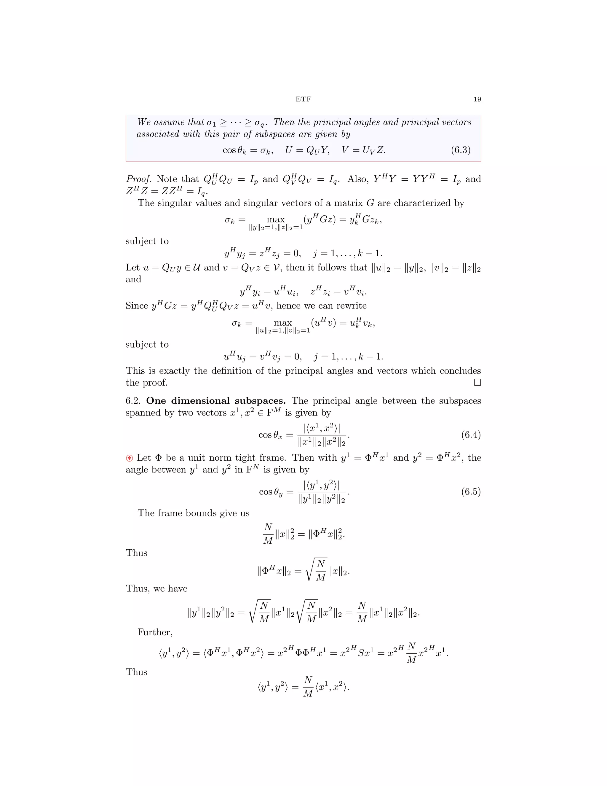 ETF 19
We assume that σ1 ≥ · · · ≥ σq. Then the principal angles and principal vectors
associated with this pair of subspaces are given by
cos θk = σk, U = QU Y, V = UV Z. (6.3)
Proof. Note that QH
U QU = Ip and QH
V QV = Iq. Also, Y H
Y = Y Y H
= Ip and
ZH
Z = ZZH
= Iq.
The singular values and singular vectors of a matrix G are characterized by
σk = max
y 2=1, z 2=1
(yH
Gz) = yH
k Gzk,
subject to
yH
yj = zH
zj = 0, j = 1, . . . , k − 1.
Let u = QU y ∈ U and v = QV z ∈ V, then it follows that u 2 = y 2, v 2 = z 2
and
yH
yi = uH
ui, zH
zi = vH
vi.
Since yH
Gz = yH
QH
U QV z = uH
v, hence we can rewrite
σk = max
u 2=1, v 2=1
(uH
v) = uH
k vk,
subject to
uH
uj = vH
vj = 0, j = 1, . . . , k − 1.
This is exactly the deﬁnition of the principal angles and vectors which concludes
the proof.
6.2. One dimensional subspaces. The principal angle between the subspaces
spanned by two vectors x1
, x2
∈ FM
is given by
cos θx =
| x1
, x2
|
x1
2 x2
2
. (6.4)
Let Φ be a unit norm tight frame. Then with y1
= ΦH
x1
and y2
= ΦH
x2
, the
angle between y1
and y2
in FN
is given by
cos θy =
| y1
, y2
|
y1
2 y2
2
. (6.5)
The frame bounds give us
N
M
x 2
2 = ΦH
x 2
2.
Thus
ΦH
x 2 =
N
M
x 2.
Thus, we have
y1
2 y2
2 =
N
M
x1
2
N
M
x2
2 =
N
M
x1
2 x2
2.
Further,
y1
, y2
= ΦH
x1
, ΦH
x2
= x2H
ΦΦH
x1
= x2H
Sx1
= x2H N
M
x2H
x1
.
Thus
y1
, y2
=
N
M
x1
, x2
.
 