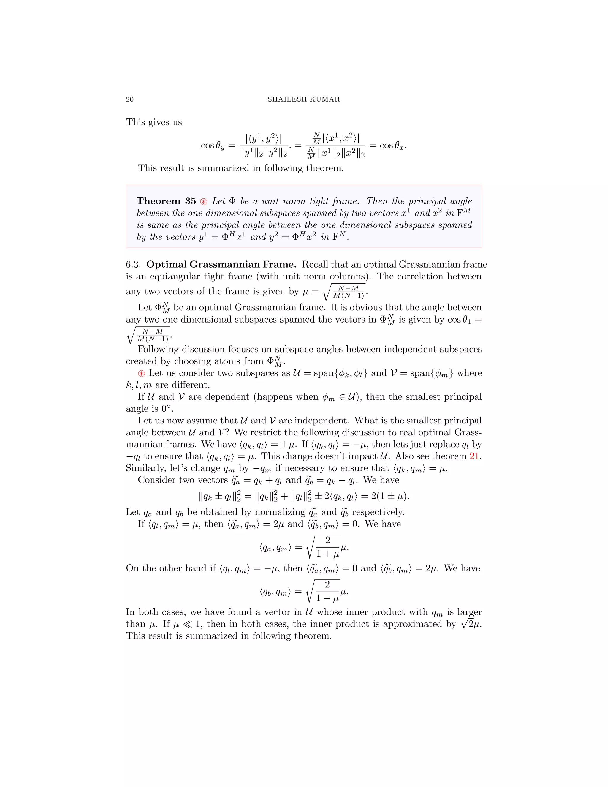 20 SHAILESH KUMAR
This gives us
cos θy =
| y1
, y2
|
y1
2 y2
2
. =
N
M | x1
, x2
|
N
M x1
2 x2
2
= cos θx.
This result is summarized in following theorem.
Theorem 35 Let Φ be a unit norm tight frame. Then the principal angle
between the one dimensional subspaces spanned by two vectors x1
and x2
in FM
is same as the principal angle between the one dimensional subspaces spanned
by the vectors y1
= ΦH
x1
and y2
= ΦH
x2
in FN
.
6.3. Optimal Grassmannian Frame. Recall that an optimal Grassmannian frame
is an equiangular tight frame (with unit norm columns). The correlation between
any two vectors of the frame is given by µ = N−M
M(N−1) .
Let ΦN
M be an optimal Grassmannian frame. It is obvious that the angle between
any two one dimensional subspaces spanned the vectors in ΦN
M is given by cos θ1 =
N−M
M(N−1) .
Following discussion focuses on subspace angles between independent subspaces
created by choosing atoms from ΦN
M .
Let us consider two subspaces as U = span{φk, φl} and V = span{φm} where
k, l, m are diﬀerent.
If U and V are dependent (happens when φm ∈ U), then the smallest principal
angle is 0◦
.
Let us now assume that U and V are independent. What is the smallest principal
angle between U and V? We restrict the following discussion to real optimal Grass-
mannian frames. We have qk, ql = ±µ. If qk, ql = −µ, then lets just replace ql by
−ql to ensure that qk, ql = µ. This change doesn’t impact U. Also see theorem 21.
Similarly, let’s change qm by −qm if necessary to ensure that qk, qm = µ.
Consider two vectors qa = qk + ql and qb = qk − ql. We have
qk ± ql
2
2 = qk
2
2 + ql
2
2 ± 2 qk, ql = 2(1 ± µ).
Let qa and qb be obtained by normalizing qa and qb respectively.
If ql, qm = µ, then qa, qm = 2µ and qb, qm = 0. We have
qa, qm =
2
1 + µ
µ.
On the other hand if ql, qm = −µ, then qa, qm = 0 and qb, qm = 2µ. We have
qb, qm =
2
1 − µ
µ.
In both cases, we have found a vector in U whose inner product with qm is larger
than µ. If µ 1, then in both cases, the inner product is approximated by
√
2µ.
This result is summarized in following theorem.
 