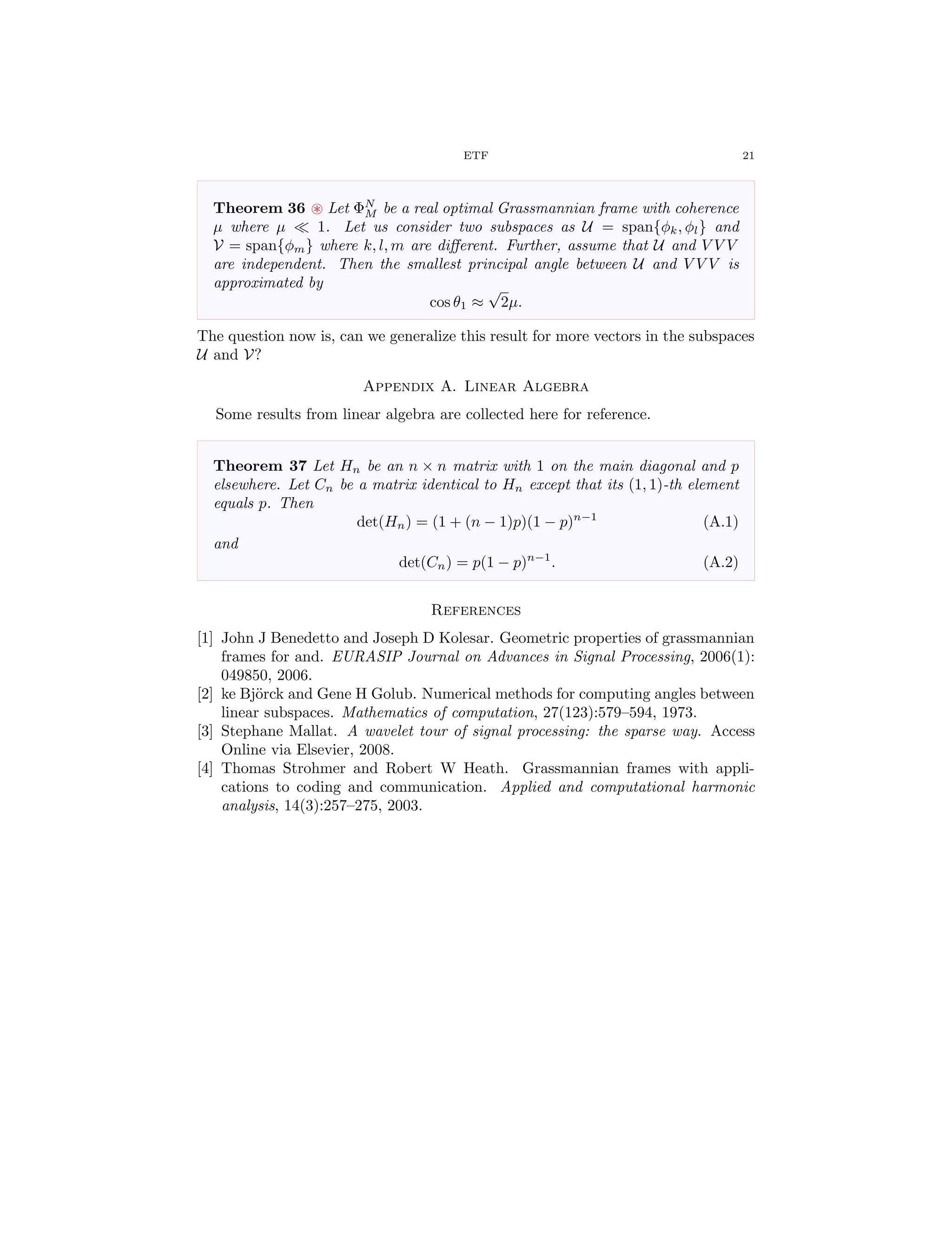 ETF 21
Theorem 36 Let ΦN
M be a real optimal Grassmannian frame with coherence
µ where µ 1. Let us consider two subspaces as U = span{φk, φl} and
V = span{φm} where k, l, m are diﬀerent. Further, assume that U and V V V
are independent. Then the smallest principal angle between U and V V V is
approximated by
cos θ1 ≈
√
2µ.
The question now is, can we generalize this result for more vectors in the subspaces
U and V?
Appendix A. Linear Algebra
Some results from linear algebra are collected here for reference.
Theorem 37 Let Hn be an n × n matrix with 1 on the main diagonal and p
elsewhere. Let Cn be a matrix identical to Hn except that its (1, 1)-th element
equals p. Then
det(Hn) = (1 + (n − 1)p)(1 − p)n−1
(A.1)
and
det(Cn) = p(1 − p)n−1
. (A.2)
References
[1] John J Benedetto and Joseph D Kolesar. Geometric properties of grassmannian
frames for and. EURASIP Journal on Advances in Signal Processing, 2006(1):
049850, 2006.
[2] ke Bj¨orck and Gene H Golub. Numerical methods for computing angles between
linear subspaces. Mathematics of computation, 27(123):579–594, 1973.
[3] Stephane Mallat. A wavelet tour of signal processing: the sparse way. Access
Online via Elsevier, 2008.
[4] Thomas Strohmer and Robert W Heath. Grassmannian frames with appli-
cations to coding and communication. Applied and computational harmonic
analysis, 14(3):257–275, 2003.
 